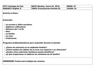 CITY: Santiago de Cali. DATE: Monday, June 6 th 2016. WEEK: 18
SUBJECT: English 3º TOPIC: Presentación Periodo III. CLASS: 18
Activity in Class:
Contenido:
- La escuela y útiles escolares
- Adjetivos calificativos
- Números del 1 al 20
- Hora
- La familia
- La casa
- Profesiones
Preguntas problematizadoras para responder durante el periodo
- ¿Cómo me relaciono en mi ambiente familiar?
- ¿Cómo nombro los objetos de la casa con respecto a su ubicación?
- ¿Cuáles otras relaciones familiares puedo identificar?
- ¿A qué ocupaciones se dedican los miembros de mi familia?
HOMEWORK: Puntos para trabajar por semana.
 
