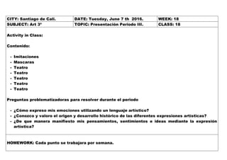 CITY: Santiago de Cali. DATE: Tuesday, June 7 th 2016. WEEK: 18
SUBJECT: Art 3º TOPIC: Presentación Periodo III. CLASS: 18
Activity in Class:
Contenido:
- Imitaciones
- Mascaras
- Teatro
- Teatro
- Teatro
- Teatro
- Teatro
Preguntas problematizadoras para resolver durante el periodo
- ¿Cómo expreso mis emociones utilizando un lenguaje artístico?
- ¿Conozco y valoro el origen y desarrollo histórico de las diferentes expresiones artísticas?
- ¿De que manera manifiesto mis pensamientos, sentimientos e ideas mediante la expresión
artística?
HOMEWORK: Cada punto se trabajara por semana.
 