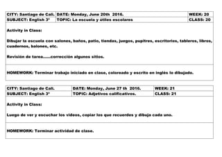 CITY: Santiago de Cali. DATE: Monday, June 20th 2016. WEEK: 20
SUBJECT: English 3º TOPIC: La escuela y útiles escolares CLASS: 20
Activity in Class:
Dibujar la escuela con salones, baños, patio, tiendas, juegos, pupitres, escritorios, tableros, libros,
cuadernos, balones, etc.
Revisión de tarea……corrección algunos sitios.
HOMEWORK: Terminar trabajo iniciado en clase, coloreado y escrito en inglés lo dibujado.
CITY: Santiago de Cali. DATE: Monday, June 27 th 2016. WEEK: 21
SUBJECT: English 3º TOPIC: Adjetivos calificativos. CLASS: 21
Activity in Class:
Luego de ver y escuchar los videos, copiar los que recuerdes y dibuja cada uno.
HOMEWORK: Terminar actividad de clase.
 