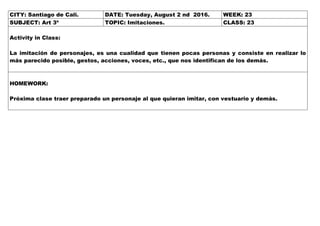 CITY: Santiago de Cali. DATE: Tuesday, August 2 nd 2016. WEEK: 23
SUBJECT: Art 3º TOPIC: Imitaciones. CLASS: 23
Activity in Class:
La imitación de personajes, es una cualidad que tienen pocas personas y consiste en realizar lo
más parecido posible, gestos, acciones, voces, etc., que nos identifican de los demás.
HOMEWORK:
Próxima clase traer preparado un personaje al que quieran imitar, con vestuario y demás.
 