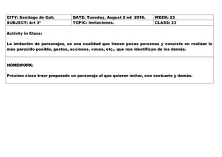 CITY: Santiago de Cali. DATE: Tuesday, August 2 nd 2016. WEEK: 23
SUBJECT: Art 3º TOPIC: Imitaciones. CLASS: 23
Activity in Class:
La imitación de personajes, es una cualidad que tienen pocas personas y consiste en realizar lo
más parecido posible, gestos, acciones, voces, etc., que nos identifican de los demás.
HOMEWORK:
Próxima clase traer preparado un personaje al que quieran imitar, con vestuario y demás.
 