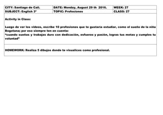 CITY: Santiago de Cali. DATE: Monday, August 29 th 2016. WEEK: 27
SUBJECT: English 3º TOPIC: Profesiones CLASS: 27
Activity in Class:
Luego de ver los videos, escribe 10 profesiones que te gustaría estudiar, como el sueño de la niña
Bogotana; por eso siempre ten en cuenta:
“cuando sueñas y trabajas duro con dedicación, esfuerzo y pasión, logras tus metas y cumples tu
voluntad”
HOMEWORK: Realiza 5 dibujos donde te visualices como profesional.
 