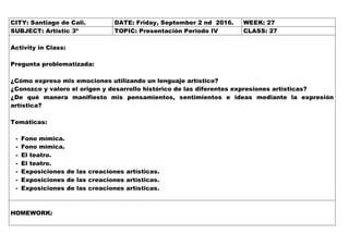 CITY: Santiago de Cali. DATE: Friday, September 2 nd 2016. WEEK: 27
SUBJECT: Artistic 3º TOPIC: Presentación Periodo IV CLASS: 27
Activity in Class:
Pregunta problematizada:
¿Cómo expreso mis emociones utilizando un lenguaje artístico?
¿Conozco y valoro el origen y desarrollo histórico de las diferentes expresiones artísticas?
¿De qué manera manifiesto mis pensamientos, sentimientos e ideas mediante la expresión
artística?
Temáticas:
- Fono mímica.
- Fono mímica.
- El teatro.
- El teatro.
- Exposiciones de las creaciones artísticas.
- Exposiciones de las creaciones artísticas.
- Exposiciones de las creaciones artísticas.
HOMEWORK:
 