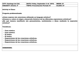 CITY: Santiago de Cali. DATE: Friday, September 2 nd 2016. WEEK: 27
SUBJECT: Artistic 3º TOPIC: Presentación Periodo IV CLASS: 27
Activity in Class:
Pregunta problematizada:
¿Cómo expreso mis emociones utilizando un lenguaje artístico?
¿Conozco y valoro el origen y desarrollo histórico de las diferentes expresiones artísticas?
¿De qué manera manifiesto mis pensamientos, sentimientos e ideas mediante la expresión
artística?
Temáticas:
- Fono mímica.
- Fono mímica.
- El teatro.
- El teatro.
- Exposiciones de las creaciones artísticas.
- Exposiciones de las creaciones artísticas.
- Exposiciones de las creaciones artísticas.
HOMEWORK:
 