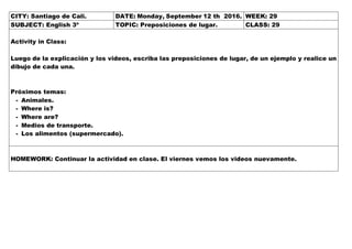 CITY: Santiago de Cali. DATE: Monday, September 12 th 2016. WEEK: 29
SUBJECT: English 3º TOPIC: Preposiciones de lugar. CLASS: 29
Activity in Class:
Luego de la explicación y los videos, escriba las preposiciones de lugar, de un ejemplo y realice un
dibujo de cada una.
Próximos temas:
- Animales.
- Where is?
- Where are?
- Medios de transporte.
- Los alimentos (supermercado).
HOMEWORK: Continuar la actividad en clase. El viernes vemos los videos nuevamente.
 