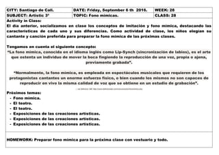 CITY: Santiago de Cali. DATE: Friday, September 6 th 2016. WEEK: 28
SUBJECT: Artistic 3º TOPIC: Fono mímicas. CLASS: 28
Activity in Class:
El día anterior, socializamos en clase los conceptos de imitación y fono mímica, destacando las
características de cada uno y sus diferencias. Como actividad de clase, los niños elegían su
cantante y canción preferida para preparar la fono mímica de las próximas clases.
Tengamos en cuenta el siguiente concepto:
“La fono mímica, conocida en el idioma inglés como Lip-Synch (sincronización de labios), es el arte
que ostenta un individuo de mover la boca fingiendo la reproducción de una voz, propia o ajena,
previamente grabada”.
“Normalmente, la fono mímica, es empleada en espectáculos musicales que requieren de los
protagonistas cantantes un enorme esfuerzo físico, o bien cuando los mismos no son capaces de
reproducir en vivo la misma calidad de voz que se obtiene en un estudio de grabación”.
... via Definicion ABC http://www.definicionabc.com/comunicacion/fonomimica.php
Próximos temas:
- Fono mímica.
- El teatro.
- El teatro.
- Exposiciones de las creaciones artísticas.
- Exposiciones de las creaciones artísticas.
- Exposiciones de las creaciones artísticas.
HOMEWORK: Preparar fono mímica para la próxima clase con vestuario y todo.
 