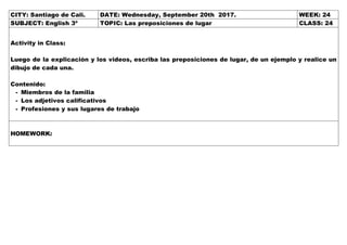 CITY: Santiago de Cali. DATE: Wednesday, September 20th 2017. WEEK: 24
SUBJECT: English 3º TOPIC: Las preposiciones de lugar CLASS: 24
Activity in Class:
Luego de la explicación y los videos, escriba las preposiciones de lugar, de un ejemplo y realice un
dibujo de cada una.
Contenido:
- Miembros de la familia
- Los adjetivos calificativos
- Profesiones y sus lugares de trabajo
HOMEWORK:
 