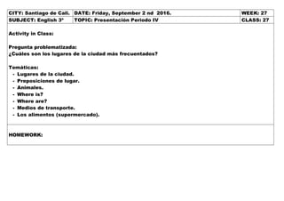 CITY: Santiago de Cali. DATE: Friday, September 2 nd 2016. WEEK: 27
SUBJECT: English 3º TOPIC: Presentación Periodo IV CLASS: 27
Activity in Class:
Pregunta problematizada:
¿Cuáles son los lugares de la ciudad más frecuentados?
Temáticas:
- Lugares de la ciudad.
- Preposiciones de lugar.
- Animales.
- Where is?
- Where are?
- Medios de transporte.
- Los alimentos (supermercado).
HOMEWORK:
 
