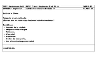 CITY: Santiago de Cali. DATE: Friday, September 2 nd 2016. WEEK: 27
SUBJECT: English 3º TOPIC: Presentación Periodo IV CLASS: 27
Activity in Class:
Pregunta problematizada:
¿Cuáles son los lugares de la ciudad más frecuentados?
Temáticas:
- Lugares de la ciudad.
- Preposiciones de lugar.
- Animales.
- Where is?
- Where are?
- Medios de transporte.
- Los alimentos (supermercado).
HOMEWORK:
 