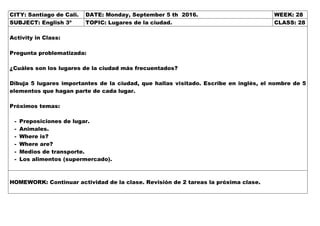 CITY: Santiago de Cali. DATE: Monday, September 5 th 2016. WEEK: 28
SUBJECT: English 3º TOPIC: Lugares de la ciudad. CLASS: 28
Activity in Class:
Pregunta problematizada:
¿Cuáles son los lugares de la ciudad más frecuentados?
Dibuja 5 lugares importantes de la ciudad, que hallas visitado. Escribe en inglés, el nombre de 5
elementos que hagan parte de cada lugar.
Próximos temas:
- Preposiciones de lugar.
- Animales.
- Where is?
- Where are?
- Medios de transporte.
- Los alimentos (supermercado).
HOMEWORK: Continuar actividad de la clase. Revisión de 2 tareas la próxima clase.
 