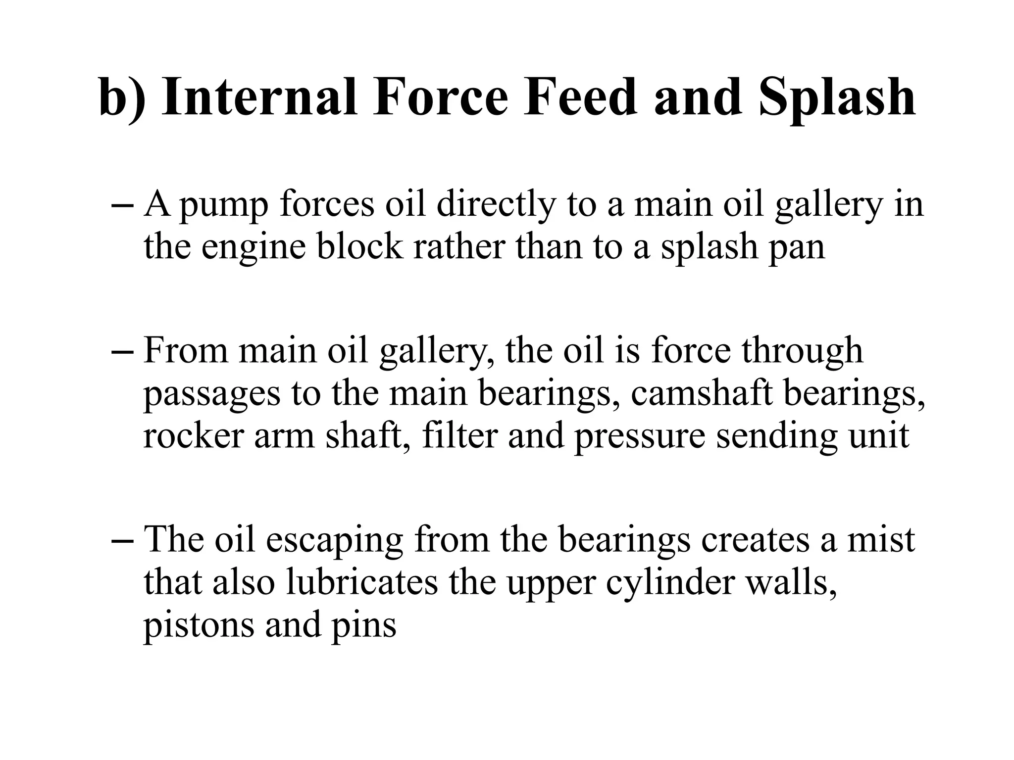 b) Internal Force Feed and Splash
– A pump forces oil directly to a main oil gallery in
  the engine block rather than to a splash pan

– From main oil gallery, the oil is force through
  passages to the main bearings, camshaft bearings,
  rocker arm shaft, filter and pressure sending unit

– The oil escaping from the bearings creates a mist
  that also lubricates the upper cylinder walls,
  pistons and pins
 