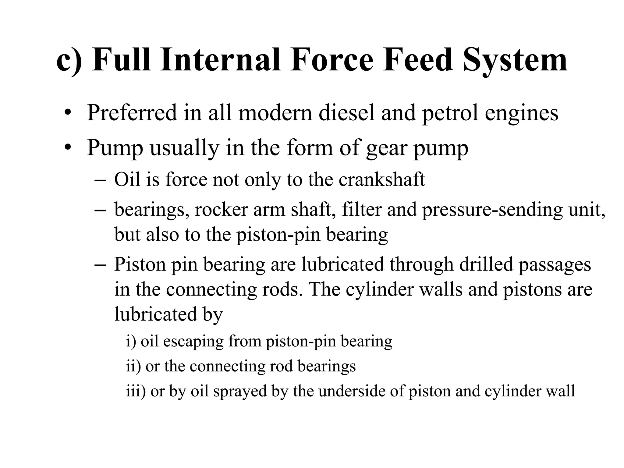 c) Full Internal Force Feed System
• Preferred in all modern diesel and petrol engines
• Pump usually in the form of gear pump
   – Oil is force not only to the crankshaft
   – bearings, rocker arm shaft, filter and pressure-sending unit,
     but also to the piston-pin bearing
   – Piston pin bearing are lubricated through drilled passages
     in the connecting rods. The cylinder walls and pistons are
     lubricated by
      i) oil escaping from piston-pin bearing
      ii) or the connecting rod bearings
      iii) or by oil sprayed by the underside of piston and cylinder wall
 