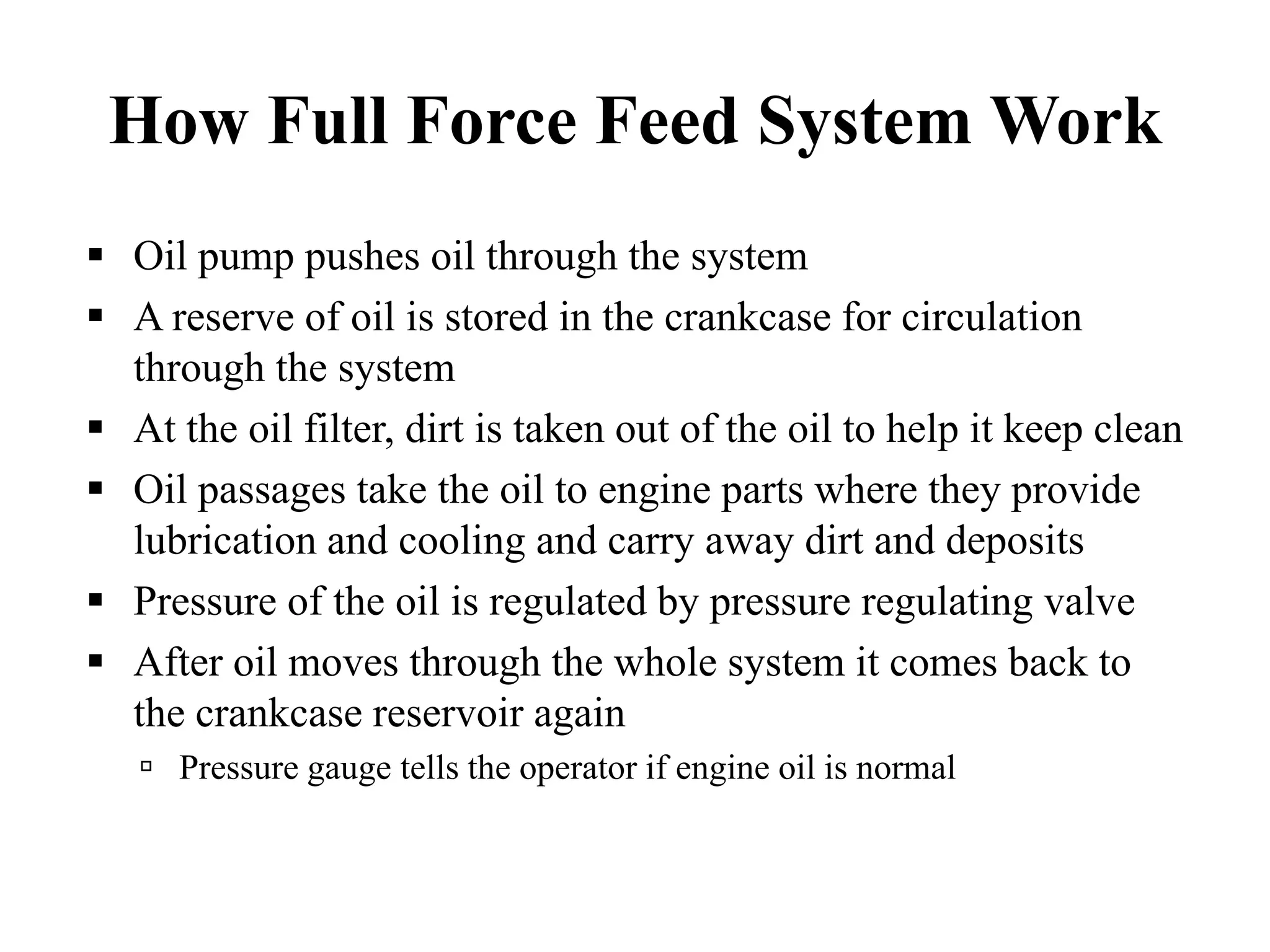 How Full Force Feed System Work
Oil pump pushes oil through the system
A reserve of oil is stored in the crankcase for circulation
through the system
At the oil filter, dirt is taken out of the oil to help it keep clean
Oil passages take the oil to engine parts where they provide
lubrication and cooling and carry away dirt and deposits
Pressure of the oil is regulated by pressure regulating valve
After oil moves through the whole system it comes back to
the crankcase reservoir again
   Pressure gauge tells the operator if engine oil is normal
 