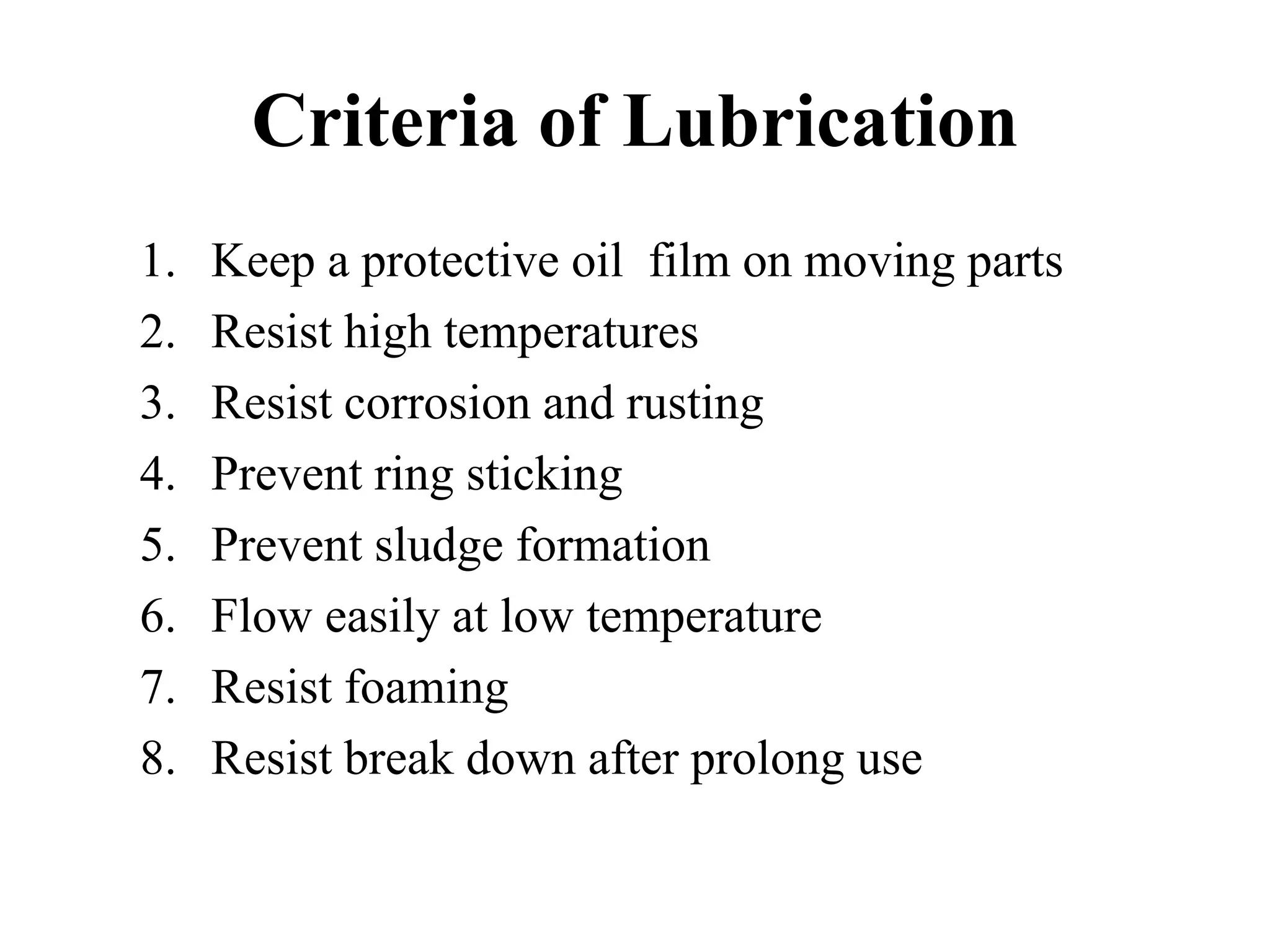 Criteria of Lubrication
1.   Keep a protective oil film on moving parts
2.   Resist high temperatures
3.   Resist corrosion and rusting
4.   Prevent ring sticking
5.   Prevent sludge formation
6.   Flow easily at low temperature
7.   Resist foaming
8.   Resist break down after prolong use
 