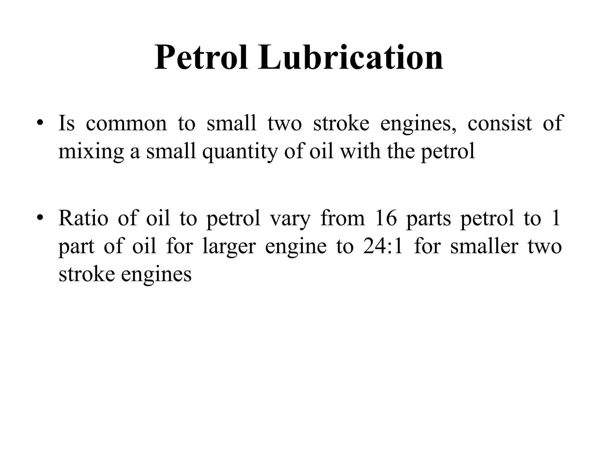 Petrol Lubrication
• Is common to small two stroke engines, consist of
  mixing a small quantity of oil with the petrol

• Ratio of oil to petrol vary from 16 parts petrol to 1
  part of oil for larger engine to 24:1 for smaller two
  stroke engines
 