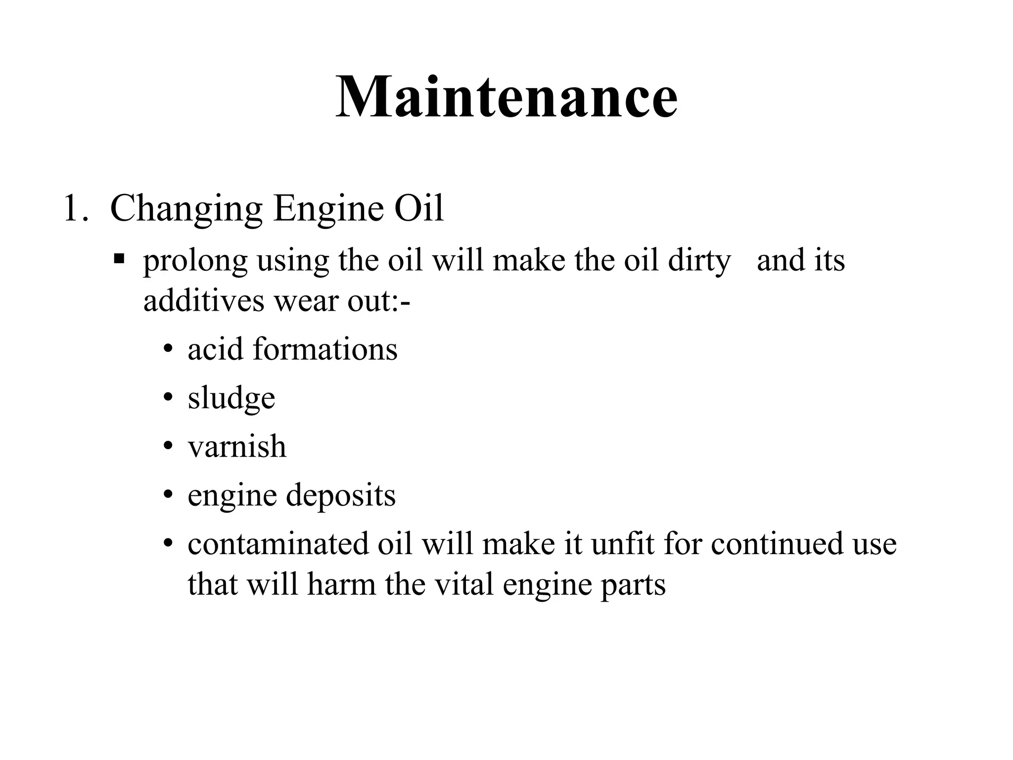Maintenance
1. Changing Engine Oil
    prolong using the oil will make the oil dirty and its
    additives wear out:-
     • acid formations
     • sludge
     • varnish
     • engine deposits
     • contaminated oil will make it unfit for continued use
       that will harm the vital engine parts
 