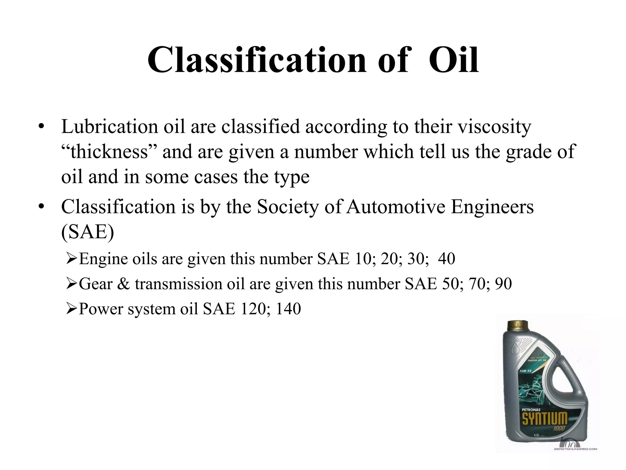 Classification of Oil
• Lubrication oil are classified according to their viscosity
  “thickness” and are given a number which tell us the grade of
  oil and in some cases the type
• Classification is by the Society of Automotive Engineers
  (SAE)
    Engine oils are given this number SAE 10; 20; 30; 40
    Gear & transmission oil are given this number SAE 50; 70; 90
    Power system oil SAE 120; 140
 