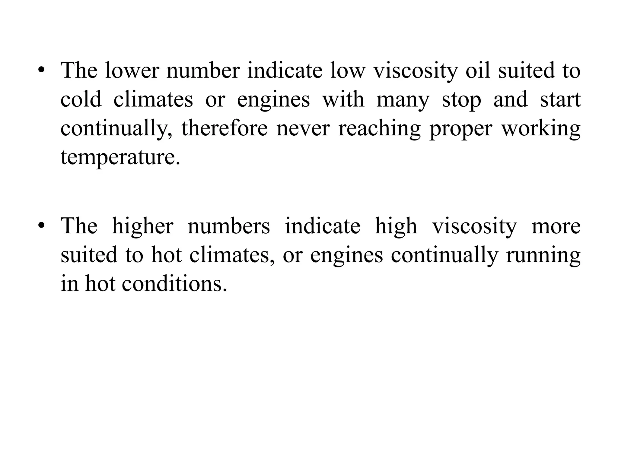 • The lower number indicate low viscosity oil suited to
  cold climates or engines with many stop and start
  continually, therefore never reaching proper working
  temperature.

• The higher numbers indicate high viscosity more
  suited to hot climates, or engines continually running
  in hot conditions.
 