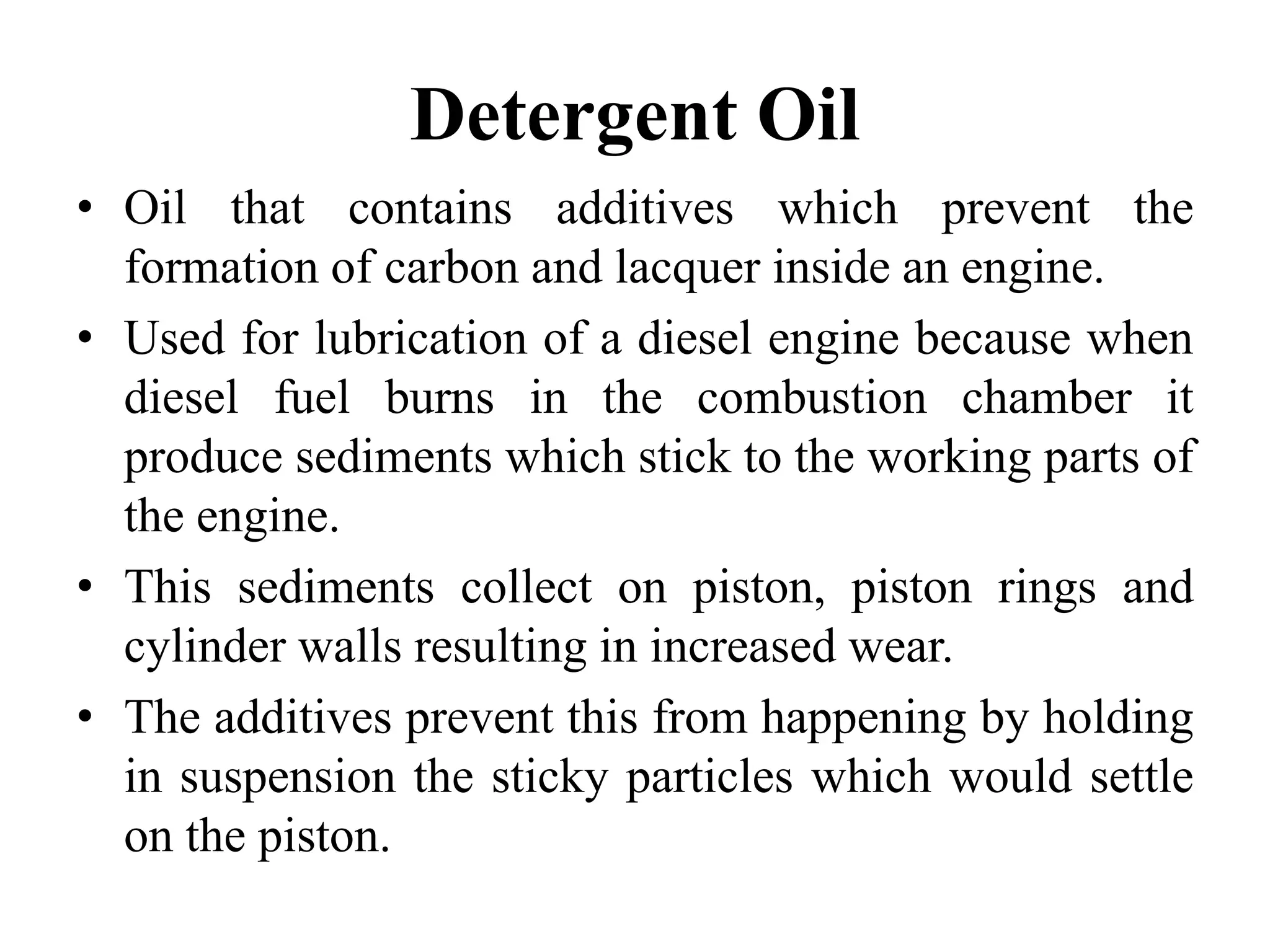 Detergent Oil
• Oil that contains additives which prevent the
  formation of carbon and lacquer inside an engine.
• Used for lubrication of a diesel engine because when
  diesel fuel burns in the combustion chamber it
  produce sediments which stick to the working parts of
  the engine.
• This sediments collect on piston, piston rings and
  cylinder walls resulting in increased wear.
• The additives prevent this from happening by holding
  in suspension the sticky particles which would settle
  on the piston.
 