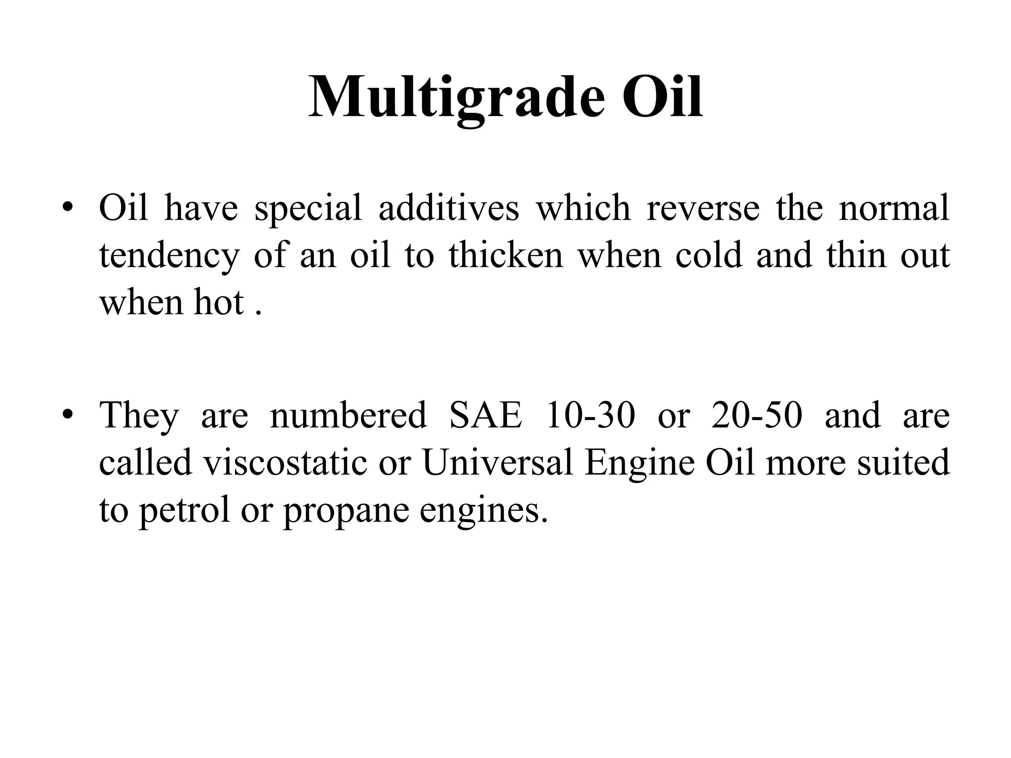 Multigrade Oil
• Oil have special additives which reverse the normal
  tendency of an oil to thicken when cold and thin out
  when hot .

• They are numbered SAE 10-30 or 20-50 and are
  called viscostatic or Universal Engine Oil more suited
  to petrol or propane engines.
 