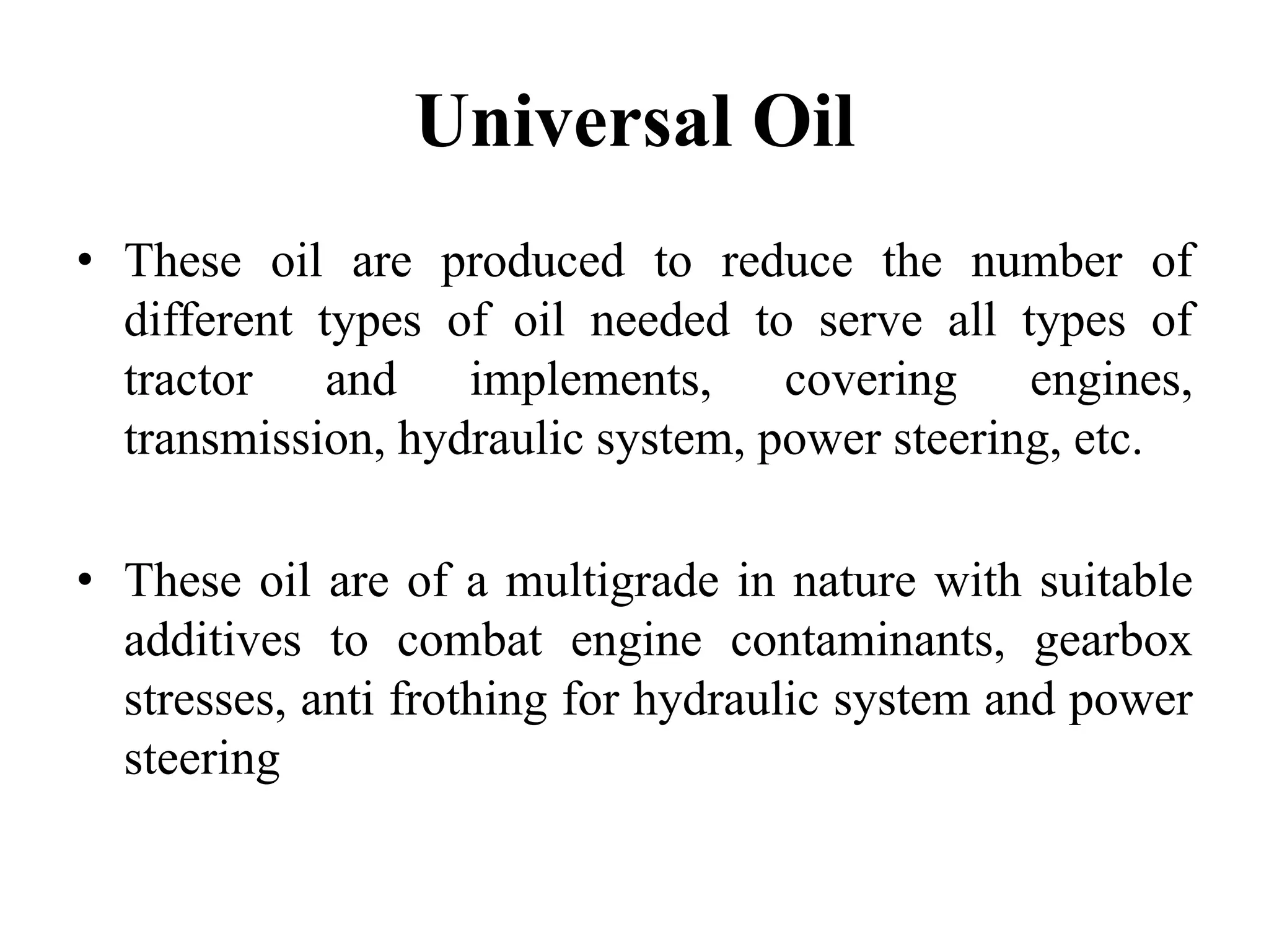 Universal Oil
• These oil are produced to reduce the number of
  different types of oil needed to serve all types of
  tractor and implements, covering engines,
  transmission, hydraulic system, power steering, etc.

• These oil are of a multigrade in nature with suitable
  additives to combat engine contaminants, gearbox
  stresses, anti frothing for hydraulic system and power
  steering
 