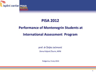 1
PISA 2012
Performance of Montenegrin Students at
International Assessment Program
prof. dr Željko Jaćimović
Divna Paljević Šturm, NPM
Podgorica, 9 July 2014
 