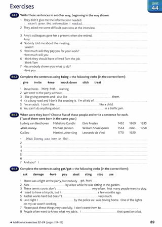 Exercises
Write these sentences in another way, beginning in the way shown.
1 They didn't give me the information I needed.
1 -~-~?.':1't g~yetJ...tnC?.. Ln-furrn.~n I D.~e:d- '···· .......... .
2 They asked me some difficult questions at the interview.
I ..... ... ·················· ... .. .....············.... ..... ... .... . ... .... .. ........ ................................................................... ..................... ...................
3 Amy's colleagues gave her a present when she retired.
Amy ... ................ .. ......................................................................................................
4 Nobody told me about the meeting.
I wasn't ................................................................................................... .... ................................................................................................ ...........
5 How much will they pay you for your work?
How much will you . ................
6 I think they should have offered Tom the job.
I think Tom ............................. ..... ...... .................................................................... ............... ....................................................................................
7 Has anybody shown you what to do?
Have you ................ .. .................. ................... ....... .................... ...........................
- Complete the sentences using being+ the following verbs (in the correct form):
give invite keep knock down stick treat
1 Steve hates ......b..~.g..__kept....... waiting.
2 We went to the party without .. . ..... ....................................... .... ........... ......... .
3 I like giving presents and I also like ... . ......... ....... them.
4 lt's a busy road and I don't like crossing it. I'm afraid of ... ..................................................................
5 I'm an adult. I don't like ........... ................................................................... like a child.
6 You can't do anything about ...... .. ..... .. .... .. ... ....... in a traffic jam.
When were they born? Choose five of these people and write a sentence for each.
(Two of them were born in the same year.)
Ludwig van Beethoven Mahatma Gandhi Elvis Presley 1452 1869 1935
Walt Disney
Galileo
Michael jackson
Martin Luther King
1 . W.~~- ..D~sney....N~ born... i,r. 19Q.1.
2
William Shakespeare
Leonardo da Vinci
1564
1770
1901 1958
1929
3 ..................................................................................................................................................................................................................................................................
4 .......................................... .................................................................................................................................................................................................................
5
6
7 And you? I ....................... ... ........................................................................................................ ............... ........................................... ....... .........
- Complete the sentences using get/got+ the following verbs (in the correct form):
ask damage hurt pay steal sting stop use
1 There was a fight at the party, but nobody ..99.~...h~.rt........ .
2 Alex .... . . .................. . .............. by a bee while he was sitting in the garden.
3 These tennis courts don't .................... ................................................ very often. Not many people want to play.
4 I used to have a bicycle, but it ................................ .... ...................... .... a few months ago.
5 Rachel works hard but doesn't .... .. ..... . ........ .... ... . .... ................ very much.
6 Last night I ...... ... ........................................ by the police as I was driving home. One of the lights
on my car wasn 't working.
7 Please pack these things very carefully. I don't want them to ...................... .................................................... .
8 People often want to know what my job is. I ............................................................. that question a lot.
_. Additional exercises 22-24 (pages 314- 15) 89
 