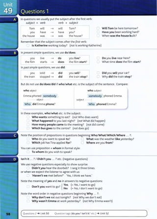 In questions we usually put the subject after the first verb:
subject + verb verb + subject
I Tom
you
the house
will
have
was
will Tom?
have you?
was the house?
Remember that the subject comes after the first verb:
0 Will Tom be here tomorrow?
C Have you been working hard?
C When was the house built?
.....) Is Katherine working today? (not Is working Katherine)
In present simple questions, we use do/does:
I you live ~ do you Live?
Lthe film starts ~ does the film start?
In past simple questions, we use did:
L
you
the train
sold ~ did
stopped ~ did
you sell?
the train stop?
C Do you Live near here?
~ What time does the film start?
C Did you sell your car?
0 Why did the train stop?
But do not use do/does/did if who/what etc. is the subject of the sentence. Compare:
who object who subject
somebody phoned Emma.
Emma phoned somebody
- object subject --1
Who did Emma phone? Who phoned Emma?
In these examples, who/what etc. is the subject:
u Who wants something to eat? (not Who does want)
What happened to you last night? (not What did happen)
How many people came to the meeting? (not did come)
(1 Which bus goes to the centre? (not does go)
Note the position of prepositions in questions beginning Who/What/Which/Where ... ?:
u Who do you want to speak to? :J What was the weather Like yesterday?
0 Which job hasTina applied for? 0 Where are you from?
You can use preposition+ whom in formal style:
0 To whom do you wish to speak?
Isn't it ... ? I Didn't you ... ? etc. (negative questions)
We use negative questions especially to show surprise:
l) Didn't you hear the doorbell? I rang it three times.
or when we expect the listener to agree with us:
u I Haven't we met before?' 1
Yes, I think we have.'
Note the meaning of yes and no in answers to negative questions:
,
7
{ Yes. (= Yes, I want to go)
0 Don t you want to go. N ( N 1d , )
o. = o, on t want to go
Note the word order in negative questions beginning Why .. . ?:
Why don't we eat out tonight? (not Why we don't eat)
U Why wasn't Emma at work yesterday? (not Why Emma wasn't)
Questions 2 -+ Unit 50 Question tags (do you ? isn't it? etc.) -+ Unit 52
 