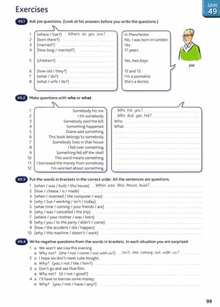 Exercises
Ask Joe questions. (Look at his answers before you write the questions.)
1 (where I live?) W.h~~ clo ~o-~ ~y~?
2 (born there?) ............................................. ..........
3 (married?) ........................................................................ .....
4 (how long I married?) ............................... .......................
5 (children?) ...... ................................. ....................... ....... ... ...
6 (how old I they?) .......................... .. ..................... ..... ..
7 (what I do?) .................................................................
8 (what I wife I do?) ........... ..... .. ..... ..... .
Make questions with who or what.
1 Somebody hit me.
2 I hit somebody.
In Manchester.
No, I was born in London.
Yes.
17 years.
Yes, two boys.
12 and 15.
I'm a journalist.
She's a doctor.
joe
M:19.....b~. ~903.......... . ...... ... ....... ....... . .. . ..........
"'.M:19.....c44.~O..lA.....h~.?. ..... .....................................................
3 Somebody paid the bill. Who ............................................... ..... .................... ....... ......................
4 Something happened. What ...
5 Diane said something.
6 This book belongs to somebody.
7 Somebody lives in that house.
8 I fell over something.
9 Something fell off the shelf.
10 This word means something.
11 I borrowed the money from somebody.
12 I'm worried about something.
Put the words in brackets in the correct order. All the sentences are questions.
1 (when I was I built I this house) .....Yn.~ ...~<&?. Jh~s.....b.9!A.?.~ b..~-~t:.?................................................ ...............................
2 (how I cheese I is I made) ................. ..... ...... ....................... .... .......... ........ ..................................................................
3 (when I invented I the computer I was) .... . ................... . .. .... .. ......... ......... . ... ... . . ....... ........................... ..
4 (why I Sue I working I isn't I today) ....... ... ................... ......... .................................. .. ...................... ....... . . ......... .........
5 (what time I coming I your friends I are) .. ... ................. ..... .............. ........................ ......................................
6 (why I was I cancelled I the trip) .................. .....................................................................................................................................................
7 (where I your mother I was I born) . ............................... ... .... ... ...... .................... .................... .............................
8 (why I you I to the party I didn't I come) .. . ...................... ... .. ................ .... . . . .................. ........ .................... ..
9 (how I the accident I did I happen) ......... ... .. ... ......... .. .. ... .... ............. .. . ................ ..................................
10 (why I this machine I doesn't I work) ....................................... ................................................................................................................
• •., Write negative questions from the words in brackets. In each situation you are surprised.
1 A: We won't see Lisa this evening.
s: Why not? (she I not I come I out with us?) .......I.?.Y.I)c.sne: ..0.r:r..~g...ov.~. w~ ~.?.? ................................
2 A: I hope we don't meet Luke tonight.
8 : Why? (you I not I like I him?) ............... .. . ................................. ...................... ... .. . .... . ......................................
3 A: Don't go and see that film.
8: Why not? (it I not I good?) ..... ............. .... ..... .. ........... .... .... . ..... ......................... ................................ .. . ................... .
4 A: I'll have to borrow some money.
8: Why? (you I not I have I any?) ....
99
 