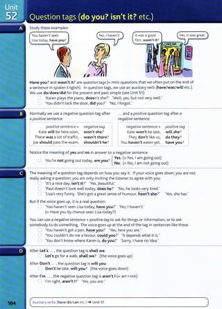 Study these examples:
You haven't seen it was a good
film, wasn't it? Jr-.-"!"~""";"--,
Have you? and wasn't it? are question tags(= mini-questions that we often put on the end of
a sentence in spoken English). In question tags, we use an auxiliary verb (have/was/will etc.).
We use do/does/did for the present and past simple (see Unit 51):
~ 'Karen plays the piano, doesn't she?' 'Well, yes, but not very well.'
':J 'You didn't lock the door, did you?' 'No, I forgot.'
Normally we use a negative question tag after
a positive sentence:
... and a positive question tag after a
negative sentence:
positive sentence+
Kate will be here soon,
There was a lot of traffic,
joe should pass the exam,
negative tag
won't she?
wasn't there?
shouldn't he?
negative sentence+
Kate won't be late,
They don't like us,
You haven't eaten yet, have you?
positive tag
will she? J
do they?
--------------------
Notice the meaning of yes and no in answer to a negative sentence:
, .
7
{ Yes. (=Yes, I am going out)
U You re not gomg out today, are you. N ( N
1
• )
o. = o, am not gomg out
The meaning of a question tag depends on how you say it. If your voice goes down, you are not
really asking a question; you are only inviting the listener to agree with you:
0 'lt's a nice day, isnt it?' 'Yes, beautiful.'
0 'Paul doesn't look well today, dOes-~?' 'No, he looks very tired.'
0 'Lisa's very funny. She's got a great sense of humour, hasn she?' 'Yes, she has.'
But if the voice goes up, it is a real question:
--___.~ 'You haven't seen Lisa today, have you?' 'No, I haven't.'
(= Have you by chance seen Lisa today?)
You can use a negative sentence+ positive tag to ask for things or information, or to ask
somebody to do something. The voice goes up at the end of the tag in sentences like these:
0 'You haven't got a pen, have ypu?' 'Yes, here you are.'
CJ 'You couldn't do me a favour, could oo?' 'lt depends what it is.'
0 'You don't know where Karen is, do 9u?' 'Sorry, I have no idea.'
After Let's ... , the question tag is shall we:
~ Let's go for a walk, shall e? (the voice goes up)
After Don't ... , the question tag is will you:
0 Don't be late, wi 'You? (the voice goes down)
After I'm ... , the negative question tag is aren't I (=am I not):
0 I'm right, aren't I?' 'Yes, you are.'
Auxiliary verbs (have/do/can etc.) ~ Unit 51
 