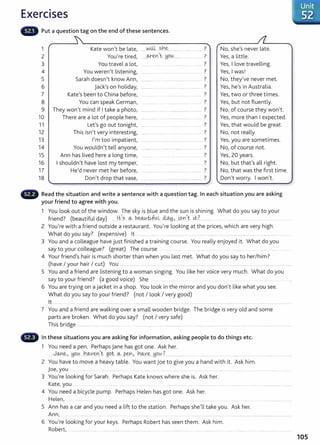Exercises
Put a question tag on the end of these sentences.
1 Kate won't be late,
2 You're tired,
3 You travel a lot,
4 You weren't listening,
5 Sarah doesn't know Ann,
6 jack's on holiday,
7 Kate's been to China before,
8 You can speak German,
9 They won't mind if I take a photo,
10 There are a lot of people here,
11 Let's go out tonight,
12 This isn't very interesting,
13 I'm too impatient,
14 You wouldn't tell anyone,
15 Ann has lived here a long time,
16 I shouldn't have lost my temper,
17 He'd never met her before,
18 Don't drop that vase,
.. ...N.il+.. sh~........... ........ ........... ?
....~e~>~--~~~---········ . .. .. 7
?
. ~-- .. ........ . .... - . .. ..
?
....... ··-·····-···- ....
?
0 I " ' ' ' ' ' " ' ' ' ' ' ' ' " ' ' ' ' oO ' ' ' ' ' ' ' ' ' " ' ' ' 0
?
............ . . ······ .... ······ ...............
?
·········· .......
?
..... .................... .
?
················· ........................................... '
7
........................... .....
?
..............
?
OOHO OOOOO 00 0 . . 000
?
·············· ............. ..................... .... .
?
.............. ...... .......... ············· ................ .
?
•······· ..........
?
...................
?
. . . . . . . . . . . . . . . . 0 . . . . . . . . . . . . . . . . . . .. . . . . . . . . . . . . . . . . .
No, she's never late.
Yes, a little.
Yes, I love travelling.
Yes, I was!
No, they've never met.
Yes, he's in Australia.
Yes, two or three times.
Yes, but not fluently.
No, of course they won't.
Yes, more than I expected.
Yes, that would be great.
No, not really.
Yes, you are sometimes.
No, of course not.
Yes, 20 years.
No, but that's all right.
No, that was the first time.
Don't worry. I won't.
Read the situation and write a sentence with a question tag. In each situation you are asking
your friend to agree with you.
1 You look out of the window. The sky is blue and the sun is shining. What do you say to your
friend? (beautiful day) .....l.fs .Q..- b.~.~l ~J....~sn)t i.t? ........... ..... .....
2 You're with a friend outside a restaurant. You're looking at the prices, which are very high.
What do you say? (expensive) lt ........ .. ..... .......... ..................................... ....................... ............................... ........ .
3 You and a colleague have just finished a training course. You really enjoyed it. What do you
say to your colleague? (great) The course .... ....... ...................
4 Your friend's hair is much shorter than when you last met. What do you say to her/ him?
(have I your hair I cut) You ....... ......... ........... ...... ..... ............. ....... . .......... ....... .... ... .. .................... ......................................
5 You and a friend are listening to a woman singing. You like her voice very much. What do you
say to your friend? (a good voice) She . .......... ... .. .................
6 You are trying on a jacket in a shop. You look in the mirror and you don't like what you see.
What do you say to your friend? (not I look I very good)
lt ........... ....... . ...... ..... .... ...... . .. . . ..... .............. .... ................ ... .... ... ............................. ..................... ........................ .
7 You and a friend are walking over a small wooden bridge. The bridge is very old and some
parts are broken. What do you say? (not I very safe)
This bridge ................ ........ .................... ... . .. .. .................. ..................................................................................................................... ..........
In these situations you are asking for information, asking people to do things etc.
1 You need a pen. PerhapsJane has got one. Ask her.
.....J.~~> ~Q~...J~l.Q..-Ye:-n,t ..gQt:...~. pen> _}']q_..v~..J:iOU ? ................. ... .... ............... ... .. .... .... ... .. .. ......................... .
2 You have to move a heavy table. You want joe to give you a hand with it. Ask him.
j oe, you . .. .......... .... ..... ............. ........................
3 You're looking for Sarah. Perhaps Kate knows where she is. Ask her.
Kate, you ....... .. ... ......... .... ... ... .. ................. ......................................................................................
4 You need a bicycle pump. Perhaps Helen has got one. Ask her.
Helen, ..... ...................... ... .... .................... ..... ........ .. .... ................ ... ............ .
5 Ann has a car and you need a lift to the station. Perhaps she'll take you. Ask her.
Ann, .. .................. ................. ........... ..................................................................................................
6 You're looking for your keys. Perhaps Robert has seen them. Ask him.
Robert, ...................... ..... ........................................................................................................ ............. ...................................... .........
105
 