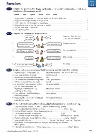 Exercises
Complete the questions. Use do you want me to ... ? or would you like me to ... ? with these
verbs(+ any other necessary words}:
come lend repeat show shut wait
1 Do you want to go alone, or ....4-P.....W
?V...No...¥:t ..f!l~ .t9....0.m.e ...~~----Y9.0...
2 Do you have enough money, or do you want ........ .. ....... .............. ....................
3 Shall I leave the window open, or would you ... ............... .......... .....
4 Do you know how to use the machine, or would ................................ .................... ....... .................... .. .... ..........
5 Did you hear what I said, or do ......... ...... .... ...... .. .. .... ................... ..... ................. ................... ..... ············· ....
6 Can I go now, or do .......... ....... . .... . . ..................... . .. ....... ................. ..... .................................. .. . ............ . .
Complete the sentences for these situations.
7
7
7
7
1 Meet me at
the stat ion.
She told ....n.~....
W.....rr.~t................
2
3
4
.her.--~ Jh~ ..?..WJ.0..n..................... .
Why don't you come
and stay with us?
~&
<(That would be nice) ~~e~ invited .hi= ....••
( oo.n't forget to calljoe):. g. " <(No, Iwon't forget.)
He reminded her ....................................
~ ~ j <(oon't worry. IwilL)
She warned
5 (canyougive mea hand?):.~!JI~ He asked
Complete each second sentence so that the meaning is similar to the first sentence.
1 My father said I could use his car. My father allowed ......rr..~...:t.9...0?..~...h~?. ...<::<A.:t.~................... ...... .....
2 I was surprised that it rained. I didn't expect ....................................................................................................
3 Don't stop him doing what he wants. Let ................ ........ .... . .... ..... ...... . ............
4 Tim looks older when he wears glasses. Tim's glasses make .. ........ . . . . ........ . ....... . . . ................
5 I think you should know the truth. I want ....................... ..................................................... .......................................
6 At first I didn't want to apply for the Sarah persuaded ................................ ....................................................................
job, but Sarah persuaded me. ........ .. . .... ............. .... . ...... ...... ....... ....
7 My lawyer said I shouldn't say My lawyer advised ........ ............ ..............................
anything to t he police. ........... ......... .... .. .......... .........
8 I was told t hat I shouldn't believe I was warned ......................................... ............................................ ................... ..
everything he says. .. .. .................... ... .... ............................... ..... ..... ................. ....... ............. .............
9 If you've got a car, you are able to get Having a car enables ... ........... . .... . ..... ..................
around more easily. . .. . .... . .............. ...... . ........ ... ............. ..... .. ..... ............... ..
G Put the verb into the correct form: infinitive (do/make/eat etc.), to+ infinitive, or -ing.
1 They don't allow people .....W
...P~k...... in front of t he building. (park}
2 I've never been to Hong Kong, but I'd like ............................................................... there. (go)
3 I'm in a difficult position. What do you advise me ...................... ................ ...... ? (do)
4 The film was very sad. lt made me ......... . . . . ....................... . . (cry)
5 Lisa's parents always encouraged her .......................................................... hard at school. (study)
6 If you want to get a cheap flight , I'd advise ................................................................ early. (book)
7 Sarah wouldn't let me ...... .. .... ........ ..................... her car. She doesn't t rust me. (borrow)
8 If you enter a country wit h a tourist visa, you are normally not allowed ......................
t here. (work)
9 'I don't think Alex likes me.' 'What makes you ........................................ .......................that?' (think)
-.Additional exercises 26-28 (pages 317- 19)
: Unit
~· 55
111
 