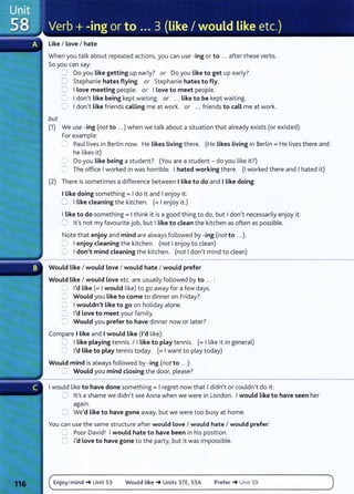 Like I Love I hate
When you talk about repeated actions, you can use -ing or to ... after these verbs.
So you can say:
but
CJ Do you Like getting up early? or Do you Like to get up early?
0 Stephanie hates flying. or Stephanie hates to fly.
0 I Love meeting people. or I Love to meet people.
0 I don't Like being kept waiting. or ... Like to be kept waiting.
0 I don't Like friends calling me at work. or ... friends to call me at work.
(1) We use -ing (not to ...) when we talk about a situation that already exists (or existed).
For example:
=Paul lives in Berlin now. He Likes Living there. (He Likes Living in Berlin= He lives there and
he likes it)
0 Do you Like being a student? (You are a student- do you like it?)
C The office I worked in was horrible. I hated working there. (I worked there and I hated it)
(2) There is sometimes a difference between I Like to do and I Like doing:
I Like doing something = I do it and I enjoy it:
0 I Like cleaning the kitchen. (= I enjoy it.)
I Like to do something= I think it is a good thing to do, but I don't necessarily enjoy it:
CJ lt's not my favourite job, but I Like to clean the kitchen as often as possible.
Note that enjoy and mind are always followed by -ing (not to ...):
C I enjoy cleaning the kitchen. (not I enjoy to clean)
0 I don't mind cleaning the kitchen. (not I don't mind to clean)
Would Like I would love I would hate I would prefer
Would Like I would love etc. are usually followed by to .. . :
C I'd like (= I would like) to go away for a few days.
C Would you like to come to dinner on Friday?
0 I wouldn't Like to go on holiday alone.
0 I'd Love to meet your family.
0 Would you prefer to have dinner now or later?
Compare I Like and I would Like (I'd like):
C I Like playing tennis. I I Like to play tennis. (= I like it in general)
LJ I'd Like to play tennis today. (= I want to play today)
Would mind is always followed by -ing (not to ...):
2 Would you mind closing the door, please?
I would like to have done something= I regret now that I didn't or couldn't do it:
CJ lt's a shame we didn't see Anna when we were in London. I would Like to have seen her
agam.
0 We'd Like to have gone away, but we were too busy at home.
You can use the same structure aft er would Love I would hate I would prefer:
G Poor David! I would hate to have been in his position.
0 I'd Love to have gone to the party, but it was impossible.
Enjoy/mind-+ Unit 53 Would Like-+ Units 37E, 55A Prefer-+ Unit 59
 