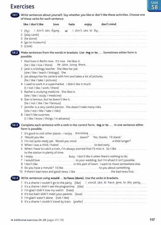 Exercises
Write sentences about yourself. Say whether you Like or don't like these activities. Choose one
of these verbs for each sentence:
Like I don't Like Love hate enjoy don't mind
1 (fly) ... I d..on,t....kik.~...~~9..·....... or ...J...d..on,t:...kik.~....to. ~ ~....... ......... ....... .....
2 (play cards) .. ......... .. ... .... ....... ........... .... .... .............. .. ........ ............ ................................................
3 (be alone) .............. . ...................... ................ .... .... .................... ... ........... ... ... ... ... ....
4 (go to museums) ......... ..... .... ........... . ..........................................................
5 (cook) .................. ..................... .. ..................... ..... .......................... ..... . ................. ........ ..
G Make sentences from the words in brackets. Use -ing or to .... Sometimes either form is
possible.
1 Paul lives in Berlin now. lt's nice. He likes it.
(he I like I live I there) .....H.~.-~-~? ..~Y.~g -~~-~-~...... ....... ....................... .. ...... ........................ . ......................... ..............
2 jane is a biology teacher. She likes her job.
(she I like I teach I biology) She ...... .... ....... ...... ... .. .... .. ...
3 joe always has his camera with him and takes a lot of pictures.
(he I like I take I pictures) ................. ................. . . .... .. .... ................... ...... ................... . .... ................ .... ................
4 I used to work in a supermarket. I didn't like it much.
(I I not I like I work I there) .... ........ . .... ... ........... ................................................................................................................................
5 Rachel is studying medicine. She likes it.
(she I like I study I medicine) .......
6 Dan is famous, but he doesn't like it.
(he I not I like I be I famous) ......... .. ............ ..... ....................... ................................................................................. .................
7 jennifer is a very careful person. She doesn't take many risks.
(she I not I like I take I risks) .. . . ..... . .. .................... ..... ........................ .. .................. .........................................
8 I don't like surprises.
(I I like I know I things I in advance) ........................................... ............................................................................................................ ....
Complete each sentence with a verb in the correct form, -ing or to .... In one sentence either
form is possible.
1 I ' d · · th l I · tr<A..veUmg
t s goo to v1
s1t o er p aces - enJOY .................... .......... .. .
2 'Would you like .... .... . .. ........... down?' 'No, thanks. I'll stand.'
3 I'm not quite ready yet. Would you mind . .. .. . .......... ....... ...... ..... a little longer?
4 When I was a child, I hated ............ .......................................................... to bed early.
5 When I have to catch a train, I'm always worried that I'll miss it. So I like .............................................................
to the station in plenty of time.
6 I enjoy . . . .................. ... ........ .... .... busy. I don't like it when there's nothing to do.
7 I would love ........................................................................to your wedding, but I'm afraid it isn't possible.
8 I don't like .... .. ....... .......... in this part of town. I want to move somewhere else.
9 Do you have a minute? I'd like . ... . ........ ... ..... ...... .......... ....... ... t o you about something.
10 If there's bad news and good news, I like ....................................... .................. the bad news fi rst .
Write sentences using would ... to have (done). Use the verbs in brackets.
1 lt's a shame I couldn't go to the party. (like) ...J.....N9.~.l4....~-~-..W h~Y.~....g.C?.~~....t<?.....tb.~...P.~~..·.............
2 lt's a shame I didn't see the programme. (like) ........................................... ............................................................................... .......
3 I'm glad I didn't lose my watch. (hate) ............................................................................................ .............. ........ .................
4 lt's too bad I didn't meet your parents. (love) ..... ............ .. ....... .............. ........ ...................... .........................................
5 I'm glad I wasn't alone. (not I like) ......... ...........................................................................................................................................
6 lt's a shame I couldn't travel by train. (prefer) ............................................................................................................. .................
~ Additional exercises 26-28 (pages 317-19)
. Unit
. 58 .
117
 