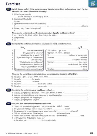 Exercises
Which do you prefer? Write sentences using 'I prefer (something) to (something else)'. Put the
verb into the correct form where necessary.
1 (drive I travel by train)
........ 1
.....P.r.~fey,....~r.~v.mg...W....k~v.e4.i.ng PH ..t;r.~·'··-· ................................... ..................................................................................................
2 (basketball I football)
I prefer .. . .. ........ ... .. ............. __ ... ............ .. .........
3 (go to the cinema I watch DVDs at home)
I .. ........... .... .......... ............... ..... ________ _
______ to .............................................................................................. __ at home.
4 (be very busy I have nothing to do)
I ....................... ···----··········- ················ .......................................................................................... ...........................................................................
Now rewrite sentences 3 and 4 using the structure 'I prefer to (do something)'.
s (1) ... ·'· _pre.f~.. ~ dx.~x-~...r.<Mt.l_ey_...tn.o.,n.tr.~veL P.y..Jr.w.~................ ... ......................................... .... .. ... ................. _
...............
6 (3) I prefer to ...... ........... ......... .. .................... ............ ...... .. .........................................................................................................................................
7 (4) ......... ..... . ........ ... ....... . . . ....... ....... ................. . . ....... ...... ...................................... ..................... ......................................
Complete the sentences. Sometimes you need one word, sometimes more.
1
2
3
4
5
6
7
A
""'
Shall we walk home?
Do you want to eat now?
Would you like to watch TV?
Do you want to go to a restaurant?
Let's leave now.
What about a game of tennis?
I think we should decide now.
8 Would you like to sit down?
9 Do you want me to come with you?
'
Now use the same ideas to complete these sentences using than and rather than.
B
10 I'd rather g.~t ...... a taxi ..... fu~n.. N.~....h9m.~-............ .................................................................................................................................
11 I'd prefer .. ........................... for a swim ................................................................................................................................................
12 I'd rather ............................... at home .... ..... .. .... ......................................................................................... ....................
13 I'd prefer ............................................... about it for a while .....................................................................................................................
14 I'd rather .................................................... some music .........................................................................................................................................
Complete the sentences using would you rather I ... .
1 Are you going to make dinner or ..... W9.
0.
l4:..J:19lA....t::~-~....l....m.AA.~ U::....... ........................................................................ ?
2 Are you going to tell Anna what happened or would you rather ....... ............................................................ ?
3 Are you going to do the shopping or ............................................................................................................................................................... ?
4 Are you going to phone Tanya or ................................ ......................................................................................................................... ?
Use your own ideas to complete these sentences.
d..Uin't '
1 'Shall I tell Anna what happened?' 'No, I'd rather she ..................... know.
2 Do you want me to go now or would you rather 1...... .... ........................ here?
3 Do you want to go out this evening or would you rather ............... .... ........... at home?
4 This is a private matter. I'd rather you .......... . ............. ...... tell anybody else.
5 I don't want to make a decision without jack and Sue. I'd rather they ............ here.
6 A: Do you mind if I put some music on?
B: I'd rather you .................. .................... . I'm trying to study.
-+Addit ional exercises 27-28 (pages 318-19)
. Unit
~ ..59
119
 
