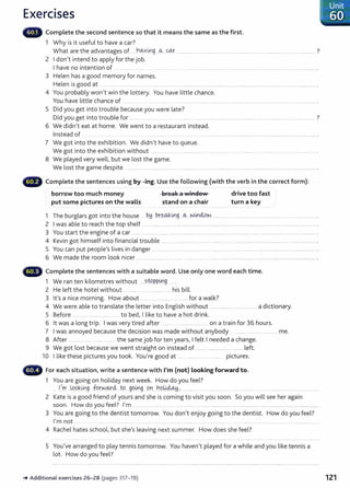 Exercises
Complete the second sentence so that it means the same as the first.
1 Why is it useful to have a car?
What are the advantages of ....h~y~g ...~....co..r... ................................................................................................................................... ?
2 Idon't intend to apply for the job.
Ihave no intention of
3 Helen has a good memory for names.
Helen is good at ... ......... ......... ........ ....... ... ............ ..... . .. . ..................................................................................................................................... .
4 You probably won't win the lottery. You have little chance.
You have little chance of ....... ... ........................................................................................................................................ .
5 Did you get into trouble because you were late?
Did you get into trouble for ....... ...... .. ................. ...... .................................................................................... ................... ?
6 We didn't eat at home. We went to a restaurant instead.
Instead of .. .... ........... . .... ......... ..... ............. .......................................................................................................... .
7 We got into the exhibition. We didn't have to queue.
We got into the exhibition without .......... ........ .................. .. ................... .......................................................................... .
8 We played very well, but we lost the game.
We lost the game despite ........ ...... ..... ..................... ...... .................................................................................................................................. .
~liMill' Complete the sentences using by -ing. Use the following (with the verb in the correct form):
borrow too much money
put some pictures on the walls
break a ""indo·...
tf? ~
stand on a chair
drive too fast
turn a key
1 The burglars got into the house b~ P.r~mg ~---~mM.~.................................................................................................... .
2 Iwas able to reach the top shelf .. . ...................................................... ..................................................................................................... .
3 You start the engine of a car ............. .. .................... .................................................................................. ..................................................... .
4 Kevin got himself into financial trouble .... ... ........................... .... ................. .................................................................... .
5 You can put people's lives in danger ............................................ ................. .. ...... .................................................................................. .
6 We made the room look nicer ........................................... ................................ .............. ............ ...................................................................... .
Complete the sentences with a suitable word. Use only one word each time.
1 We ran ten kilometres without ....stQp_p_
i,r1_
g... .
2 He left the hotel without . ......... .......... .............. his bill.
3 lt's a nice morning. How about .. .... ................. . .... for a walk?
4 We were able to translate the letter into English without ............................................ a dictionary.
5 Before ............... ........................... to bed, Ilike to have a hot drink.
6 lt was a long trip. Iwas very tired after ........ .............. .... on a train for 36 hours.
7 Iwas annoyed because the decision was made without anybody .... .. ..... _............. me.
8 After .................... ...... ............ the same job for ten years, Ifelt Ineeded a change.
9 We got lost because we went straight on instead of ............ ................................ left.
10 Ilike these pictures you took. You're good at . .......... ... . ...... pictures.
For each situation, write a sentence with I'm (not) looking forward to.
1 You are going on holiday next week. How do you feel?
1~-~- _L.Qg_~~g -fu.r.w.¥4 tP....99.~9 ...9.n.....~9.~... ........ ..
2 Kate is a good friend of yours and she is coming to visit you soon. So you will see her again
soon. How do you feel? I'm ... ............................ .................... .......................................................................................................................
3 You are going to the dentist tomorrow. You don't enjoy going to the dentist. How do you feel?
I'm not .......... . . ............ .......................................................................... ... .....................................................................................................
4 Rachel hates schooC but she's leaving next summer. How does she feel?
5 You've arranged to play tennis tomorrow. You haven't played for a while and you like tennis a
lot. How do you feel?
~ Additional exercises 26- 28 (pages 317-19)
· Unit
60
121
 