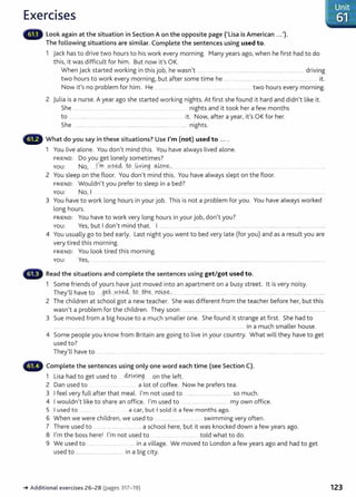 Exercises
Look again at the situation in Section Aon the opposite page ('Lisa is American ...').
The following situations are similar. Complete the sentences using used to.
1 jack has to drive two hours to his work every morning. Many years ago, when he first had to do
this, it was difficult for him. But now it 's OK.
When jack started working in thisjob, he wasn't ..........................................................................................................driving
two hours to work every morning, but after some time he ... ...... ........ . .. ....... . it.
Now it's no problem for him. He .. ......... .. .................................................................... two hours every morning.
2 julia is a nurse. A year ago she started working nights. At first she found it hard and didn't like it.
She ..................... ..... .. ....... ..... .. ............ ....... . ........ ... nights and it took her a few months
to . ......... ... ......... . ..... .......... ... .... ...... .. ...... it. Now, after ayear, it's OK for her.
She ....................................................................................................... nights.
What do you say in these situations? Use I'm (not) used to ....
1 You live alone. You don't mind this. You have always lived alone.
FRIEND: Do you get lonely sometimes?
YOU: No, ...J..
1
m...~.?e.4:. to...~Y~g oJ.p_
n?.: ..... . ... .... ... ....... .... . ....... . .................................
2 You sleep on the floor. You don't mind this. You have always slept on the floor.
FRIEND: Wouldn't you prefer to sleep in a bed?
You: No, I ....... .... ......... ...... ............ ...... ................
3 You have to work long hours in your job. This is not a problem for you. You have always worked
long hours.
FRIEND: You have to work very long hours in your job, don't you?
You: Yes, but I don't mind that. I ........ ... .... .. ....... ................. ...... ........... .. .. .. . ....... ... ...... .......
4 You usually go to bed early. Last night you went to bed very late (for you) and as a result you are
very tired this morning.
FRIEND: You look tired this morning.
You: Yes, ................................................................................................................................................................................................................................ ....
Read the situations and complete the sentences using get/got used to.
1 Some friends of yours have just moved into an apartment on a busy street. lt is very noisy.
They'll have to .geJ-
...0se4. ~....tb~...Y9.~?..~- . ................. .................... ...... ..................... ........................ .... .............................
2 The children at school got a new teacher. She was different from the teacher before her, but this
wasn't a problem for the children. They soon .................. . ....... ........... ..................... ............................................... .......
3 Sue moved from a big house to a much smaller one. She found it strange at first . She had to
........ ....... ............ ... ..... . ...... .... .. . ... .... in a much smaller house.
4 Some people you know from Britain are going to live in your country. What will they have to get
used to?
They'll have to . ...........
Complete the sentences using only one word each time (see Section C).
1 Lisa had to get used to .~x~viJJ.g. on the left.
2 Dan used to a lot of coffee. Now he prefers tea.
3 I feel very full after that meal. I'm not used to ...................................... so much.
4 I wouldn't like to share an office. I'm used to ................. ..... ........... my own office.
5 I used to ........ a car, but I sold it a few months ago.
6 When we were children, we used to ................ ................. swimming very often.
7 There used to .................................... a school here, but it was knocked down a few years ago.
8 I'm the boss here! I'm not used to .. .......... ........... told what to do.
9 We used to ............................. ...... in a village. We moved to London a few years ago and had to get
used to ............................................. in a big city.
-+ Additional exercises 26- 28 (pages 317- 19)
Unit
-=----61 '"
---
123
 