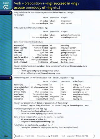 Many verbs have the structure verb+ preposition (in/for/about etc.) +object.
For example:
verb + preposition
, - - - - - - - -
We talked about
You must apologise for
If the object is another verb, it ends in -ing:
verb + preposition
We talked about
You must apologise for
Some more verbs with this structure:
approve (of) He doesn't approve of
decide (against) We have decided against
dream (of) Iwouldn't dream of
feel (Like) Do you feel like
insist (on) They insisted on
Look forward (to) I'm Looking forward to
succeed (in) Have you succeeded In
think (of/about) I'm thinking of/about
+object
---------.
the problem.
what you said.
+object
going to South America.
not telling the truth.
swearing.
moving to London.
asking them fo r money.
going out tonight?
paying for the meal.
meeting her.
finding a job yet?
buying a house.
You can also say 'approve of somebody doing something', 'look forward to somebody doing
something' etc :
0 Idon't approve of people killing animals for fun.
0 We are all looking forward to Andy coming home.
The following verbs can have the structure verb+ object+ preposition+ -ing:
verb + +object preposition + -ing (object)
accuse (of) They accused us of telling lies.
congratulate (on) We all congratulated Lisa on winning the first prize.
excuse (for) Excuse me for phoning you so late.
prevent (from) What prevented you from coming to see us?
stop (from) The rain didn't stop us from enjoying our holiday.
suspect (of) Nobody suspected I the general of I being a spy.
thank (for) Iforgot to thank them for helping me.
You can say 'stop somebody doing' or 'stop somebody from doing':
0 You can't stop me doing what Iwant. or You can't stop me from doing what Iwant.
The following examples are with not -ing:
0 They accused us of not telling the truth.
0 Excuse me for not replying to your email until now.
Some of these verbs are often used in the passive. For example:
0 We were accused of telling lies.
0 The general was suspected of being a spy.
Note that we say 'apologise to somebody for ...':
0 Iapologised to them for keeping them waiting. (not Iapologised them)
Decide to ... -+ Unit 54A Preposition+ -ing-+ Unit 60 Verb + preposition -+ Units 132- 136
 