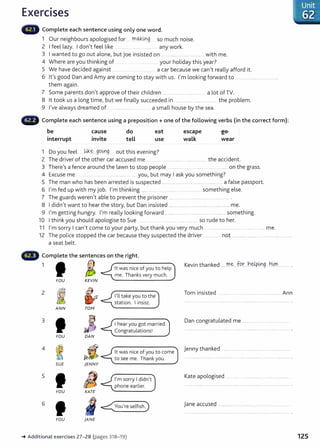 Exercises
Complete each sentence using only one word.
1 Our neighbours apologised for mo..kitlg so much noise.
2 I feel lazy. I don't feel like .. ........ .... ........... any work.
3 I wanted to go out alone, but joe insisted on . ... ........ .. ..... .. .......... with me.
4 Where are you thinking of ....... .. your holiday this year?
5 We have decided against . ...... a car because we can't really afford it.
6 it's good Dan and Amy are coming to stay with us. I'm looking forward to ... ....... .............................
them again.
7 Some parents don't approve of their children .... ......... .. ........ .......... a lot of TV.
8 lt took us a long time, but we finally succeeded in ............ ......................... .. the problem.
9 I've always dreamed of . ... ..... .... .... .......... a small house by the sea.
Complete each sentence using a preposition+ one of the following verbs (in the correct form):
be
interrupt
cause
invite
do
tell
eat
use
1 Do you feel .Wce:....go~g out this evening?
escape
walk
-ge-
wear
2 The driver of the other car accused me ..... ... ........................................ t he accident.
3 There's a fence around the lawn to stop people .............. . .. ..... .... ......... on the grass.
4 Excuse me ... . ...... . you, but may I ask you something?
5 The man who has been arrested is suspected ................................ ............ .............. a false passport.
6 I'm fed up with my job. I'm thinking ........ ..... .. .......... .. . ...... something else.
7 The guards weren't able to prevent the prisoner .......... . ..................................... .
8 I didn't want to hear the story, but Dan insisted ........... ....................................................... me.
9 I'm getting hungry. I'm really looking forward ....................................... ..... ..... ....something.
10 I think you should apologise to Sue .. so rude to her.
11 I'm sorry I can't come to your party, but thank you very much .... .............. ..... .... me.
12 The police stopped the car because they suspected the driver ................... not ................................................................
a seat belt.
Complete the sentences on the right.
1 f6
YOU KEVIN
2
~ ~
ANN TOM
3
JJ~
YOU DAN
4
~ JZ

SUE jENN Y
5
IJ
YOU KATE
6
I
YOU }ANE
lt was nice of you to help
me. Thanks very much.
I'll take you to the
station. I insist.
I hear you got married.
Congratulations!
lt was nice of you to come
to see me. Thank you.
I'm sorry I didn't
phone earlier.
~Additiona l exercises 27-28 (pages 318-1 9)
Kevin thanked .....m.~...for....h~p~g ..hlrn._
.......... .
Tom insisted ....................................................... Ann
Dan congratulated me ...........................................
Jenny thanked .....................................................................
Kate apologised
j ane accused .........................................
Unit
62
125
 