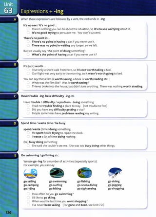 When these expressions are followed by a verbI the verb ends in -ing:
lt's no use I lt's no good ...
~ ThereIs nothing you can do about the situation} so it's no use worrying about it.
CJ lt's no good trying to persuade me. You won}t succeed.
There's no point in ...
0 There's no point in having a car if you never use it .
0 There was no point in waiting any longer} so we left.
But we usually say 'the point of doing something}:
C What's the point of having a car if you never use it?
lt's (not) worth ...
.:J I live only a short walk from hereI so it's not worth taking a taxi.
0 Our flight was very early in the morn ing~ so it wasn't worth going to bed.
You can say that a film is worth seeing} a book is worth reading etc. :
~ What was the film like? Was it worth seeing?
0 Thieves broke into the house, but didn't take anything. There was nothing worth stealing.
Have trouble -ing} have difficulty -ing etc.
Have trouble I difficulty I a problem doing something:
~ I had no trouble finding a place to stay. (not trouble to find)
0 Did you have any difficulty getting a visa?
0 People sometimes have problems reading my writing.
----~
Spend time I waste time I be busy
spend/waste (time) doing something:
0 He spent hours trying to repair the clock.
=:J I waste a lot of time doing nothing.
(be) busy doing something:
:J She said she couldn't see me. She was too busy doing other things.
Go swimming I go fishing etc.
We use go -ing for a number of activities (especially sports).
For example, you can say:
go sailing
go camping
go riding
go swimming
go surfing
go hiking
0 How often do you go swimming?
0 I'd like to go skiing.
go fishing
go scuba diving
go sightseeing
C When was the last time you went shopping?
8 I've never been sailing. (For gone and been}see Unit 70.)
go skiing
go jogging
go shopping
 
