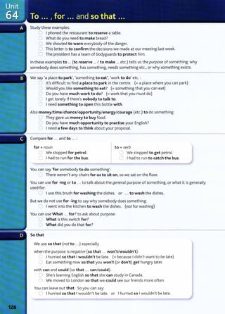 Study these examples:
0 I phoned the restaurant to reserve a table.
0 What do you need to make bread?
0 We shouted to warn everybody of the danger.
0 This letter is to confirm the decisions we made at our meeting last week.
0 The president has a team of bodyguards to protect him.
In these examples to ... (to reserve ... I to make ... etc.) tells us the purpose of something: why
somebody does something~ has something~ needs something etc.lor why something exists.
We say 'a place to park~~ 'something to eat'~ 'work to do' etc.:
:J Ifs difficult to find a place to park in the centre. (= a place where you can park)
0 Would you like something to eat? (= something t hat you can eat)
0 Do you have much work to do? (=work that you must do)
0 I get lonely if thereIs nobody to talk to.
0 I need something to open this bottle with.
Also money/time/chance/opportunity/energy/courage (etc.) to do something:
0 They gave us money to buy food.
0 Do you have much opportunity to practise your English?
0 I need a few days to think about your proposal.
Compare for ... and to ... :
for+ noun
U We stopped for petrol.
C I had to run for the bus.
You can say 'for somebody to do something':
to+ verb
C We stopped to get petrol.
0 I had to run to catch the bus.
0 There werenlt any chairs for us to sit on, so we sat on the floor.
You can use for -ing or to ... to talk about the general purpose of something) or what it is generally
used for:
C I use this brush for washing the dishes. or ... to wash the dishes.
But we do not use for -ing to say why somebody does something:
0 I went into the kitchen to wash the dishes. (not for washing)
You can use What ... for?to ask about purpose:
U What is this switch for?
0 What did you do that for?
So that
We use so that (not to ...) especially
when the purpose is negative (so that .. . won't/wouldn't):
=I hurried so that I wouldn't be late. (= because I didn
1
t want to be late)
0 Eat something now so that you won't (or don't) get hungry later.
with can and could (so that .. . can/could):
~ Shels learning English so that she can st udy in Canada.
0 We moved to London so that we could see our friends more often.
You can leave out that. So you can say:
0 I hurried so that I wouldn't be late. or I hurried so I wouldnit be late.
 