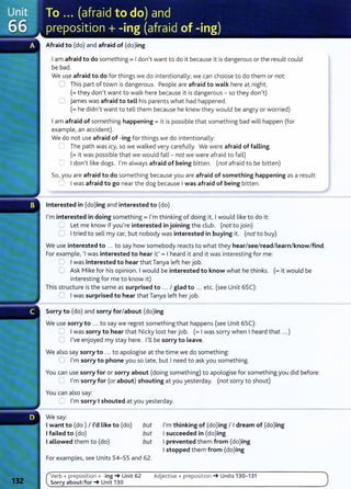 Afraid to {do) and afraid of {do)ing
Iam afraid to do something= Idon't want to do it because it is dangerous or the result could
be bad.
We use afraid to do for things we do intentionally; we can choose to do them or not:
0 This part of town is dangerous. People are afraid to walk here at night.
(=they don't want to walk here because it is dangerous- so they don't)
0 james was afraid to tell his parents what had happened.
(=he didn't want to tell them because he knew they would be angry or worried)
Iam afraid of something happening= it is possible that something bad will happen (for
example, an accident).
We do not use afraid of -ing for things we do intentionally:
C The path was icy, so we walked very carefully. We were afraid of falling.
(=it was possible that we would fall- not we were afraid to fall)
C) Idon't like dogs. I'm always afraid of being bitten. (not afraid to be bitten)
So, you are afraid to do something because you are afraid of something happening as a result:
f'l Iwas afraid to go near the dog because Iwas afraid of being bitten.
Interested in (do)ing and interested to (do)
I'm interested in doing something= I'm thinking of doing it, Iwould like to do it:
0 Let me know if you're interested in joining the club. (not to join)
0 Itried to sell my car, but nobody was interested in buying it. (not to buy)
We use interested to ... to say how somebody reacts to what they hear/see/read/learn/ know/find.
For example, 'I was interested to hear it' = I heard it and it was interesting for me:
0 Iwas interested to hear that Tanya left her job.
C Ask Mike for his opinion. Iwould be interested to know what he thinks. (=it would be
interesting for me to know it)
This structure is the same as surprised to ... I glad to ... etc. (see Unit 65C):
0 Iwas surprised to hear that Tanya left her job.
Sorry to (do) and sorry for/about (do)ing
We use sorry to ... to say we regret something that happens (see Unit 65C):
0 Iwas sorry to hear that Nicky lost her job. (= Iwas sorry when I heard that .. .)
0 I've enjoyed my stay here. I'll be sorry to leave.
We also say sorry to ... to apologise at the time we do something:
0 I'm sorry to phone you so late, but I need to ask you something.
You can use sorry for or sorry about (doing something) to apologise for something you did before:
0 I'm sorry for (or about) shouting at you yesterday. (not sorry to shout)
You can also say:
C I'm sorry I shouted at you yesterday.
We say:
Iwant to (do) I I'd like to (do)
Ifailed to (do)
I allowed them to (do)
but
but
but
For examples, see Units 54- 55 and 62.
Verb+ preposition + -ing-+ Unit 62
Sorry about/for-+ Unit 130
I'm thinking of (do)ing I Idream of (do)ing
Isucceeded in (do)ing
I prevented them from (do)ing
Istopped them from (do)ing
Adjective+ preposition -+ Units 130-131
 