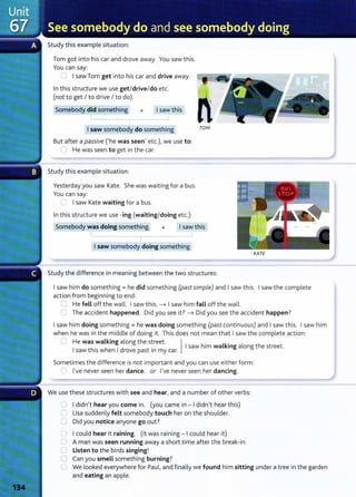 Study this example situation:
Tom got into his car and drove away. You saw this.
You can say:
0 I saw Tom get into his car and drive away.
In this structure we use get/drive/do etc.
(not to get I to drive I to do).
Somebody did something + I saw this
I saw somebody do something
But after a passive ('he was seen} etc.)~ we use to:
0 He was seen to get in the car.
Study this example situation:
Yesterday you saw Kate. She was waiting for a bus.
You can say:
G I saw Kate waiting for a bus.
In this structure we use -ing (waiting/doing etc.):
n
TOfvf
Somebody was doing something + I saw this
I ~
I
I saw somebody doing something
KATE
Study the difference in meaning between the two structures:
I saw him do something= he did something (past simple) and I saw this. I saw the complete
action from beginning to end:
0 He fell off the wall. I saw this. -t I saw him fall off the wall.
C The accident happened. Did you see it? -t Did you see the accident happen?
I saw him doing something= he was doing something (past continuous) and I saw this. I saw him
when he was in the middle of doing it. This does not mean that I saw the complete action:
C He was walking along the street. } .
I th
. h
1
d . I saw him walkmg along the street.
saw 1
sw en rove past 1n my car.
Sometimes the difference is not important and you can use either form:
0 l}ve never seen her dance. or l}ve never seen her dancing.
We use these structures with see and hear} and a number of other verbs:
C I didn}t hear you come in. (you came in - I didn}t hear this)
0 Lisa suddenly felt somebody touch her on the shoulder.
0 Did you notice anyone go out?
0 I could hear it raining. (it was raining - I could hear it)
0 A man was seen running away a short time after the break-in.
() Listen to the birds singing!
0 Can you smell something burning?
C We looked everywhere for Paul} and finally we found him sitting under a tree in the garden
and eating an apple.
 