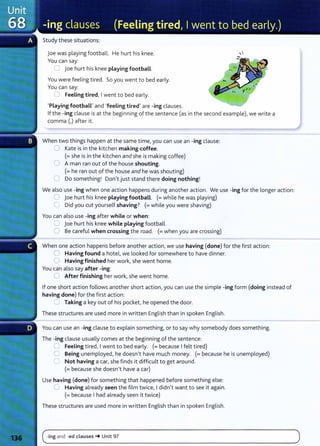 Study these situations:
joe was playing football. He hurt his knee.
You can say:
:::J Joe hurt his knee playing football.
You were feeling tired. So you went to bed early.
You can say:
0 Feeling tired, I went to bed early.
'Playing football' and 'feeling tired' are -ing clauses.
If the -ing clause is at the beginning of the sentence (as in the second example), we write a
comma (,) after it.
When two things happen at the same time, you can use an -ing clause:
0 Kate is in the kitchen making coffee.
(=she is in the kitchen and she is making coffee)
0 A man ran out of the house shouting.
(= he ran out of the house and he was shouting)
0 Do something! Don't just stand there doing nothing!
We also use -ing when one action happens during another action. We use -ing for the longer action:
0 joe hurt his knee playing football. (=while he was playing)
G Did you cut yourself shaving? (=while you were shaving)
You can also use -ing after while or when:
u joe hurt his knee while playing football.
0 Be careful when crossing the road. (= when you are crossing)
When one action happens before another action, we use having (done) for the first action:
0 Having found a hotel, we looked for somewhere to have dinner.
0 Having finished her work, she went home.
You can also say after -ing:
0 After finishing her work, she went home.
If one short action follows another short action, you can use the simple -ing form (doing instead of
having done) for the first action:
:J Taking a key out of his pocket, he opened the door.
These structures are used more in written English than in spoken English.
You can use an -ing clause to explain something, or to say why somebody does something.
The -ing clause usually comes at the beginning of the sentence:
0 Feeling tired, I went to bed early. (= because I felt tired)
0 Being unemployed, he doesn't have much money. (= because he is unemployed)
0 Not having a car, she finds it difficult to get around.
(= because she doesn't have a car)
Use having (done) for something that happened before something else:
(J Having already seen the film twice, I didn't want to see it again.
(=because I had already seen it twice)
These structures are used more in written English t han in spoken English.
(~ing and -ed clauses-+ Unit 97 )
- -
- - - - - - - - - - -
 