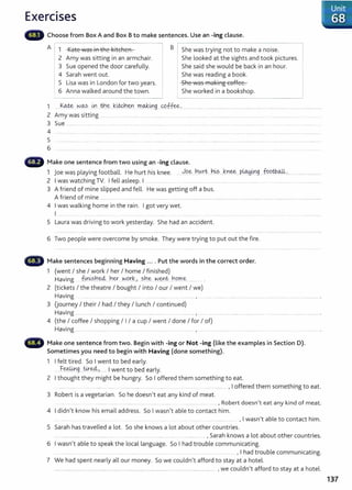 Exercises
Choose from Box A and Box Bto make sentences. Use an -ing clause.
A I 1 ILate ...as iA ±bo 1~ite19eA
'' YV ..._, ''- ''' I I. B I She was trying not to make a noise.
2 Amy was sitting in an armchair.
3 Sue opened the door carefully.
4 Sarah went out.
5 Lisa was in London for two years.
6 Anna walked around the town.
She looked at the sights and took pictures.
She said she would be back in an hour.
She was reading a book.
cbo '"as ffial~iAg eeHee
..JII'- 11V 1 1 1 .
She worked in a bookshop.
1 ....k.~ . w.~s 0. ..tn.~ .k.~~Y.I m..
<M;0g....YP.ffee.......... ....................................................................................................................
2 Amy was s1ttmg .. ..... ... . ........ ....... . ........ ......... . ....
3 Sue ............. . ............. ........ ......................
4 ......... ............... ...................... ................................ ..................
5
6
•lilliii~ Make one sentence from two using an -ing clause.
1 Joe was playing football. He hurt his knee. . ~.Q~...~.0rt. --~~s .Jnee....P~0.g_ .footb..oJL............ ...............
2 I was watching TV. I fell asleep. I .. . .......... ............... .... ........... ...... .................... . ........ ....... ......................
3 A friend of mine slipped and fell. He was getting off a bus.
A friend of mine ................ . ........ ........ ........... .............................................. ................................................. ........ ............................... ..............
4 I was walking home in the rain. I got very wet.
I .............
5 Laura was driving to work yesterday. She had an accident.
6 Two people were overcome by smoke. They were trying to put out the fire.
Make sentences beginning Having .... Put the words in the correct order.
1 (went I she I work I her I home I finished)
Having @~sh~....t1er ..w.o.r.~.> sh~ ~-~~- ~o~~- ......... .
2 (tickets I the theatre I bought I into I our I went I we)
Having .............. ....................... .............. , . ............................ ...................... ........... ...............................
3 (journey I their I had I they I lunch I continued)
Having ....... ..... ... ....... .......... ... ................... .... .............. ............ , .. ..................... ..... .... .......................................................... .
4 (the I coffee I shopping I I I a cup I went I done I for I of)
Having ..... .. ........ ....... . ....... ...... ..... .............. .... .... , ..
Make one sentence from two. Begin with -ing or Not -ing (like the examples in Section D).
Sometimes you need to begin with Having (done something).
1 I felt tired. So I went to bed early.
Feelin tired..
............ 9...... ..... ) ... I went to bed early.
2 I thought they might be hungry. So I offered them something t o eat.
... .... ....... ........ .......... ... ... ........ . ................... ......... , I offered them something to eat.
3 Robert is a vegetarian. So he doesn't eat any kind of meat.
. ............. ..... . ................... ........ .......... . .................... . .. , Robert doesn't eat any kind of meat.
4 I didn't know his email address. So I wasn't able to contact him .
... ......... ............ ... , I wasn't able to contact him.
5 Sarah has travelled a lot. So she knows a lot about other countries.
....... ................. .......................... ... ........ .... ... .............. ............................ , Sarah knows a lot about other countries.
6 I wasn't able to speak the local language. So I had trouble communicating.
........... ... .. ....... ...... ..... ........ ....... .... , I had trouble communicating.
7 We had spent nearly all our money. So we couldn't afford to stay at a hotel.
......................................................................................... ...................................................................... , we couldn't afford to stay at a hotel.
I Unit
I 68
137
 