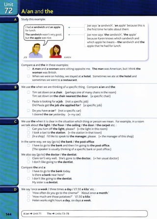 Study this example:
I had a sandwich and an apple
for lunch.
joe says 'a sandwich', 'an apple' because this is
the first time he talks about them.
The sandwich wasn't very good,
but the apple was nice.
~•-----11 joe now says 'the sandwich', 'the apple'
because Karen knows which sandwich and
which apple he means - the sandwich and the
_ apple that he had for lunch.
)OE KAREN
Compare a and the in these examples:
0 A man and a woman were sitting opposite me. The man was American, but I think the
woman was British.
0 When we were on holiday, we stayed at a hotel. Sometimes we ate at the hotel and
sometimes we went to a restaurant.
We use the when we are thinking of a specific thing. Compare a/an and the:
0 Tim sat down on a chair. (perhaps one of many chairs in the room)
Tim sat down on the chair nearest the door. (a specific chair)
C Paula is looking for a job. (not a specific job)
Did Paula get the job she applied for? (a specific job)
0 Do you have a car? (not a specific car)
I cleaned the car yesterday. (=my car)
We use the when it is clear in the situation which thing or person we mean. For example, in a room
we talk about the Light I the floor I the ceiling I the door I the carpet etc. :
0 Can you turn off the Light, please? (=the light in this room)
0 I took a taxi to the station. (= the station in that town)
C (in ashop) I'd like to speak to the manager, please. (=the manager of this shop)
In the same way, we say (go to) the bank I the post office:
:= I have to go to the bank and then I'm going to the post office.
(The speaker is usually thinking of a specific bank or post office.)
We also say (go to) the doctor I the dentist:
0 Clare isn't very well. She's gone to the doctor. (= her usual doctor)
0 I don't like going to the dentist.
Compare the and a:
0 I have to go to the bank today.
Is there a bank near here?
0 I don't like going to the dentist.
My sister is a dentist.
We say 'once a week I three times a day I £1.50 a kilo' etc. :
0 'How often do you go to the cinema?' 'About once a month.'
0 'How much are those potatoes?' '£1.50 a kilo.'
0 Helen works eight hours a day, six days a week.
c~A_I_
an
__
~
__
u_
n_i
t_7
_1____
T_h_
e_~
__
u_
n_it
_s_7
_
3_
-_
78
_______________________________________________
)
 