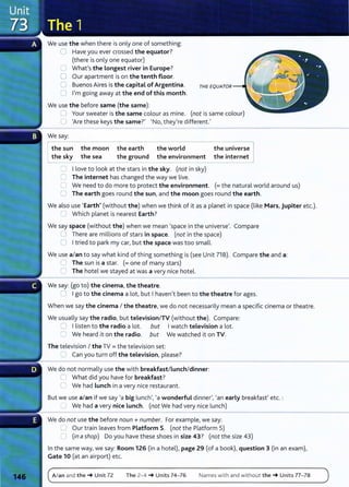 We use the when there is only one of something:
0 Have you ever crossed the equator?
(there is only one equator)
0 What's the Longest river in Europe?
0 Our apartment is on the tenth floor.
CJ Buenos Aires is the capital of Argentina.
0 I'm going away at the end of this month.
We use the before same (the same):
0 Your sweater is the same colour as mine. (not is same colour)
0 'Are these keys the same?' 'No, they're different.'
We say:
I the su
- n
--
the moon
the sky the sea
the earth
the ground
the world
the environment
0 I love to look at the stars in the sky. (not in sky)
C The internet has changed the way we live.
the universe
the internet
C We need to do more to protect the environment. (=the natural world around us)
0 The earth goes round the sun, and the moon goes round the earth.
We also use 'Earth' (without the) when we think of it as a planet in space (like Mars, Jupiter etc.).
0 Which planet is nearest Earth?
We say space (without the) when we mean 'space in the universe'. Compare
U There are millions of stars in space. (not in the space)
0 Itried to park my car, but the space was too small.
We use a/an to say what kind of thing something is (see Unit 71 B). Compare the and a:
~ The sun is a star. (=one of many stars)
0 The hotel we stayed at was a very nice hotel.
We say: (go to) the cinema, the theatre.
:J Igo to the cinema a lot, but I haven't been to the theatre for ages.
When we say the cinema I the theatre, we do not necessarily mean a specific cinema or theatre.
We usually say the radio, but television/TV (without the). Compare:
0 I listen to the radio a lot. but Iwatch television a lot.
0 We heard it on the radio. but We watched it on TV.
The television I the TV= the television set:
2 Can you turn off the television, please?
We do not normally use the with breakfast/Lunch/dinner:
C What did you have for breakfast?
C We had Lunch in a very nice restaurant.
But we use a/an if we say 'a big lunch', 'a wonderful dinner', 'an early breakfast' etc. :
'---' We had a very nice Lunch. (not We had very nice lunch)
We do not use the before noun +number. For example, we say:
L..l Our train leaves from Platform 5. (not the Platform 5)
Cl (in ashop) Do you have these shoes in size 43? (not the size 43)
In the same way, we say: Room 126 (in a hotel), page 29 (of a book), question 3 (in an exam),
Gate 10 (at an airport) etc.
A/an and the-+ Unit 72 The 2-4 -+ Units 74- 76 Names with and without the-+ Units 77- 78
 