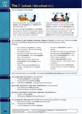 Compare school and the school:
ELLIE
Ellie is ten years old. Every day she goes to
school. She's at school now. School starts
at 9 and finishes at 3.
We say a child goes to school or is at school
(as a student). We are not thinking of a specific
school. We are thinking of school as a general
idea- children learning in a classroom.
Today Ellie's mother wants to speak to her
daughter's teacher. So she has gone to the
school to see her. She's at the school now.
Ellie's mother is not a student. She is not 'at
school', she doesn't 'go to school'. If she
wants to see Ellie's teacher, she goes to the
school (=Ellie's school, a specific building).
We use prison (or jail), hospital, university, coLLege and church in a similar way. We do not use the
when we are thinking of the general idea of these places and what they are used for.
Compare:
CJ Ken's brother is in prison for robbery.
(He is a prisoner. We are not thinking
of a specific prison.)
G joe had an accident last week. He was
taken to hospital. He's still in hospital
now. (as a patient)
0 When I leave school, I plan to go
to university I go to college. (as a
student)
0 Sally's father goes to church every
Sunday. (to take part in a religious
service)
0 Ken went to the prison to visit his
brother.
(He went as a visitor, not as a prisoner.)
C jane has gone to the hospital to visit
joe. She's at the hospital now. (as a
visitor, not as a patient)
0 Iwent to the university to meet
Professor Thomas. (as a visitor, not as
a student)
0 Some workmen went to the church
to repair the roof. (not for a religious
service)
With most other places, you need the. For example, the station, the cinema, (see Units 72C and 73C).
We say go to bed I be in bed etc. (not the bed):
0 I'm going to bed now. Goodnight.
0 Do you ever have breakfast in bed?
but 0 Isat down on the bed. (a specific piece of furniture)
go to work I be at work I start work I finish work etc. (not the work):
0 Chris didn't go to work yesterday.
0 What time do you usually finish work?
go home I come home I arrive home I get home I be at home etc. :
C lt's late. Let's go home.
0 Will you be at home tomorrow afternoon?
We say go to sea I be at sea (without the) when the meaning is 'go/be on a voyage':
0 Keith works on ships. He's at sea most of the time.
but 0 I'd like to live near the sea.
0 lt can be dangerous to swim in the sea.
The-+ Units 72- 73, 75- 78 Prepositions (at school I in hospital etc.) -+ Units 123- 125
Home-+ Unit 126C American English -+ Appendix 7
 