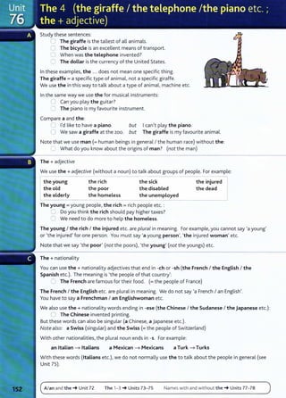 Study these sentences:
0 The giraffe is the tallest of all animals.
C The bicycle is an excellent means of transport.
0 When was the telephone invented?
CJ The dollar is the currency of the United States.
In these examples, the ... does not mean one specific thing.
The giraffe= a specific type of animal, not a specific giraffe.
We use the in this way to talk about a type of animal, machine etc.
In the same way we use the for musical instruments:
0 Can you play the guitar?
C The piano is my favourite instrument.
Compare a and the:
Ican't play the piano.
U I'd like to have a piano. but
0 We saw a giraffe at the zoo. but The giraffe is my favourite animal.
Note that we use man (= human beings in general I the human race) without the:
~ What do you know about the origins of man? (not the man)
The+ adjective
We use the+ adjective (without a noun) to talk about groups of people. For example:
the young
the old
the elderly
the rich
the poor
the homeless
the sick
the disabled
the unemployed
The young = young people, the rich = rich people etc. :
,=:J Do you think the rich should pay higher taxes?
0 We need to do more to help the homeless.
the injured
the dead
The young I the rich I the injured etc. are plural in meaning. For example, you cannot say ·a young'
or •the injured' for one person. You must say ·a young person', •the injured woman' etc.
Note that we say •the poor' (not the poors), •the young' (not the youngs) etc.
The+ nationality
You can use the + nationality adjectives that end in -eh or -sh (the French I the English I the
Spanish etc.). The meaning is •the people of that country':
0 The French are famous for their food. (= the people of France)
The French I the English etc. are plural in meaning. We do not say ·a French I an English'.
You have to say a Frenchman I an Englishwoman etc.
We also use the + nationality words ending in -ese (the Chinese I the Sudanese I the Japanese etc.):
0 The Chinese invented printing.
But t hese words can also be singular (a Chinese, a Japanese etc.).
Note also: a Swiss (singular) and the Swiss (= the people of Switzerland)
Wit h other nationalities, the plural noun ends in -s. For example:
an Italian ---7 Italians a Mexican ---7 Mexicans a Turk ---7 Turks
With these words (Italians etc.), we do not normally use the to talk about the people in general (see
Unit 75).
A/an and the_. Unit 72 The 1-3 _. Units 73- 75 Names with and without the-+ Units 77-78
 