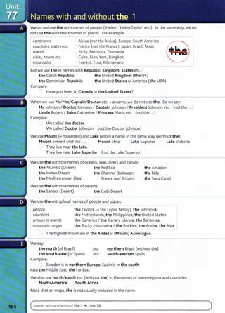 We do not use the with names of people ('Helen', 'Helen Taylor' etc.). In the same way, we do
not use the with most names of places. For example:
continents
countries, states etc.
islands
Africa (not the Africa), Europe, South America
France (not the France), Japan, Brazil, Texas
Sicily, Bermuda, Tasmania
cities, towns etc.
mountains
Cairo, New York, Bangkok
Everest, Etna, Kilimanjaro
But we use the in names with Republic, Kingdom, States etc. :
the Czech Republic the United Kingdom (the UK)
the Dominican Republic the United States of America (the USA)
Compare:
, Have you been to Canada or the United States?
When we use MriMrsiCaptainiDoctor etc. + a name, we do not use the. So we say:
Mr johnson I Doctor Johnson I Captain Johnson I President Johnson etc. (not the ...)
Uncle Robert I Saint Catherine I Princess Maria etc. (not the ...)
Compare:
We called the doctor.
We called Doctor johnson. (not the Doctor Johnson)
We use Mount(= mountain) and lake before a name in the same way (without the):
Mount Everest (not the ...) Mount Etna lake Superior lake Victoria
'] They live near the Lake.
They live near lake Superior. (not the Lake Superior)
We use the with the names of oceans, seas, rivers and canals:
the Atlantic (Ocean) the Red Sea
the Indian Ocean the Channel (between
the Mediterranean (Sea) France and Britain)
We use the with the names of deserts:
the Sahara (Desert) the Gobi Desert
We use the with plural names of people and places:
the Amazon
the Nile
the Suez Canal
people
countries
groups ofislands
mountain ranges
the Taylors (= the Taylor fami ly), the Johnsons 1
the Netherlands, the Philippines, the United States
the Canaries I the Canary Islands, the Bahamas
the Rocky Mountains I the Rockies, the Andes, the Alps I
::J The highest mountain in the Andes is (Mount) Aconcagua.
We say:
the north (of Brazil)
the south-east (of Spain)
Compare:
but
but
northern Brazil (without the)
south-eastern Spain
~ Sweden is in northern Europe; Spain is in the south.
Also the Middle East, the Far East
We also use north/south etc. (without the) in the names of some regions and countries:
North America South Africa
Note that on maps, the is not usually included in the name.
c~N_a_m_e_s_w_i_
th_a_n_d_w
_i_
th
_o_u_t_
t_
he
__
z_~
__
u_n
_
it
_7_
s______________________________________________
)
 